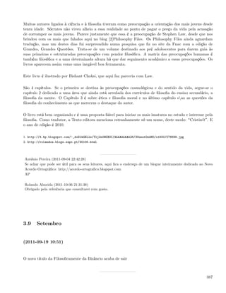 Muitos autores ligados à ciência e à ﬁlosoﬁa tiveram como preocupação a orientação dos mais jovens desde
tenra idade. Sócrates não viveu alheio a essa realidade ao ponto de pagar o preço da vida pela acusação
de corromper os mais jovens. Parece justamente que essa é a preocupação de Stephen Law, desde que nos
brindou com os mais que falados aqui no blog [2]Philosophy Files. Os Philosophy Files ainda aguardam
tradução, mas um destes dias fui surpreendido numa pesquisa que ﬁz no site da Fnac com a edição de
Grandes, Grandes Questões. Trata-se de um volume destinado aos pré adolescentes para darem guia às
suas primeiras e estruturadas preocupações com pendor ﬁlosóﬁco. A matriz das preocupações humanas é
também ﬁlosóﬁca e a uma determinada altura há que dar seguimento académico a essas preocupações. Os
livros aparecem assim como uma inegável boa ferramenta.

Este livro é ilustrado por Bishant Choksi, que aqui faz parceria com Law.

São 4 capítulos. Se o primeiro se destina às preocupações cosmológicas e do sentido da vida, segue-se o
capítulo 2 dedicado a uma área que ainda está arredada dos currículos de ﬁlosoﬁa do ensino secundário, a
ﬁlosoﬁa da mente. O Capítulo 3 é sobre ética e ﬁlosoﬁa moral e no último capítulo sao as questões da
ﬁlosoﬁa do conhecimento as que merecem o destaque do autor.

O livro está bem organizado e é uma proposta ﬁável para iniciar os mais imaturos no estudo e interesse pela
ﬁlosoﬁa. Como tradutor, a Texto editora menciona estranhamente só um nome, deste modo: Cristin@ . E
o ano de edição é 2010.

1. http://4.bp.blogspot.com/-_doDlhGXLls/Tlj2n0HGX9I/AAAAAAAAA28/3UunutOzAH0/s1600/078698.jpg
2. http://rolandoa.blogs.sapo.pt/45105.html




António Pereira (2011-09-04 22:42:28)
Se achar que pode ser útil para os seus leitores, aqui ﬁca o endereço de um blogue inteiramente dedicado ao Novo
Acordo Ortográﬁco: http://acordo-ortograﬁco.blogspot.com
AP

Rolando Almeida (2011-10-06 21:31:38)
Obrigado pela referência que consultarei com gosto.




3.9    Setembro


(2011-09-19 10:51)


O novo título da Filosoﬁcamente da Bizâncio acaba de sair



                                                                                                            387
 
