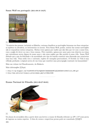 Susan Wolf em português (2011-09-19 19:27)




[1]
”A maioria das pessoas, incluindo os ﬁlósofos, costuma classiﬁcar as motivações humanas em duas categorias:
as egoístas ou altruístas, as interesseiras ou morais. Para Susan Wolf, porém, muitas das nossas motivações
não se enquadram nestas categorias. Muitas vezes agimos por razões que não têm que ver com o nosso bem,
com a noção de dever ou com o bem comum. Pelo contrário, agimos por amor para com objectos ou coisas
que entendemos serem dignos do nosso amor e são estas acções que dão sentido à nossa vida. Susan Wolf
defende que a par da felicidade e da moralidade este tipo de sentido constitui uma dimensão que caracteriza
uma boa vida. Num estilo vivo e cativante, repleto de exemplos provocadores, O Sentido na Vida é uma
reﬂexão profunda e original acerca de um tema que constitui uma preocupação constante da humanidade.”
Mais um volume da Filosoﬁcamente, da Bizâncio.
Mais informações [2]Aqui.
1. http://1.bp.blogspot.com/-RixMv53VIc8/TneJOg6zbSI/AAAAAAAAA3M/zqYywFmC5mY/s1600/livro_498.gif
2. http://www.editorial-bizancio.pt/novidades.php?col=25&id=498




Exame Nacional de Filosoﬁa (2011-09-27 00:05)




[1]
Os alunos do secundário têm a partir deste ano lectivo o exame de ﬁlosoﬁa referente ao 10º e 11º como prova
de ingresso ao ensino superior. A lista de cursos e respectivas provas pode ser consultada [2]AQUI.
388
 