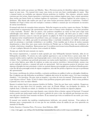ainda hoje dão muito que pensar aos ﬁlósofos. Mas o Percursos precisa de identiﬁcar alguns inimigos para
impor as suas teses. Um manual deve expor uma teoria ou tese sem fazer considerações de maior. Mas
o manual insiste em confusões que algumas leituras poderiam ter desfeito. Ora vejamos: primeiro aquela
conversa que citei acima, depois apresenta o cepticismo como realismo ingénuo para, logo a seguir apresentar
duas teorias que fazem frente ao realismo ingénuo do cepticismo: o realismo ingénuo do senso comum e o
idealismo. Mas depois não explica por que é que estas teorias procuram objectar o cepticismo. Confuso?
Também eu! Fique o leitor com este exemplo e continue a folhear o manual que vai certamente ao encontro
de outras incoerências.
O manual está cheio de exemplos desta natureza. Falta-lhe tempero na escrita e apuro em clareza. Na lógica
proposicional os argumentos são apresentados quase como se fossem todos silogismos, com duas premissas
e uma conclusão. Errado? Não me parece, mas podemos simpliﬁcar as coisas na base para exigir mais
soﬁstiﬁcação mais adiante. Mas é verdade que as sínteses, por exemplo, são úteis para as aulas e estão
globalmente correctas, como é o caso da que aparece na página 13. Este é um manual que precisará sempre
de algumas notas complementares do professor como, por exemplo, que um argumento pode ter premissas e
conclusão falsas e ser válido, que pode ter premissas falsas e conclusão verdadeira e ser válido ou ainda que
pode ter premissas e conclusão verdadeiras e ser inválido. Creio também que é altura de muitos manuais
abandonarem a ideia feita (por acaso muito devedora de Platão) que os Soﬁstas eram uns vendedores da
verdade, relativistas e simplistas. Basta pensar que 1) os soﬁstas escreveram textos ﬁlosoﬁcamente soﬁsticados
e 2) que o próprio Sócrates foi muitas vezes acusado de Soﬁsta.
Avanço que ainda há mais manuais em espera.
Em termos organizativos, o manual é ainda apoiado por uma bibliograﬁa bastante limitada, além de ser
bibliograﬁa secundária. O autores em cada capítulo agarram-se a um ou dois livros e pouco saem dali. O
manual contém muitos capítulos cuja desproporção entre o texto dos autores e os textos citados é demasiado
evidente. Para o professor que pretende preconizar um ensino muito ligeirinho e, eventualmente, deparando-
se com erros básicos, para além de explorar as aulas com poucos exercícios e interactividade, mesmo com
muita confusão à mistura, o manual até pode ser operacional. Até tem pequenos pontos de interesse como
algumas objecções às teses principais e existe no manual alguma preocupação em actualiza-lo ﬁlosoﬁcamente,
o que lhe dá uma pontuação acima de alguns congéneres, mas não lhe perdoa a ligeireza com que os problemas
são apresentados.
Nos temas e problemas da cultura cientíﬁca, o primeiro problema em análise é sobre as alterações climáticas.
Das 14 páginas que são dedicadas ao problema, 5 páginas são textos de um único autor, 5 de uma cronologia
climática , 1 de exercícios. Ou seja, mais as imagens, o qu sobra de texto do manual? Praticamente nada. E
o que há para criticar? Nada. E este é o único tema problema proposto pelo manual. Todo o tema problema
é passado sem citar um único ﬁlósofo.
Quanto à unidade ﬁnal é uma pequena história de Galileu. Tudo ﬁca por fazer neste capítulo. Exagera-se
mais uma vez num único livro de consulta, neste caso, de Claude Allegre, um divulgador da ciência. O
capítulo ﬁnal, A ﬁlosoﬁa na cidade, é a história da vida de Sócrates contada em algumas páginas.
Graﬁcamente o manual tem uma capa elegante, mas o interior deixa a desejar, apesar de funcional. O manual
acaba a perder por ainda seguir muito de perto o método de corta e cola, um método que funciona nas artes,
mas não para conceber bons manuais escolares. É um manual que trata as matérias de um modo, por vezes,
muito ligeiro e insuﬁciente.
O manual vem munido dos matérias complementares habituais, sem grande interesse. Uma palavra de
destaque para o programador do cd rom que fez um trabalho acima da média do que tem aparecido em
manuais de ﬁlosoﬁa.
Carlos Amorim e Catarina Pires, Percursos, Areal Editores, 2008
1. http://lh6.ggpht.com/_82T6quiJFwY/SnrEXf5WWgI/AAAAAAAAAMQ/0SGjlu8CLvo/s1600-h/percursos%5B4%5D.jpg


                                                                                                           39
 