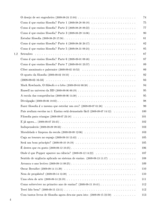 O desejo de ser engenheiro (2009-08-24 11:04) . . . . . . . . . . . . . . . . . . . . . . . . . .      74
          Como é que ensino ﬁlosoﬁa? Parte 1 (2009-08-28 00:18) . . . . . . . . . . . . . . . . . . . .          75
          Como é que ensino ﬁlosoﬁa? Parte 2 (2009-08-28 09:22) . . . . . . . . . . . . . . . . . . . .          77
          Como é que ensino ﬁlosoﬁa? Parte 3 (2009-08-29 14:06) . . . . . . . . . . . . . . . . . . . .          80
          Estudar ﬁlosoﬁa (2009-08-29 17:58) . . . . . . . . . . . . . . . . . . . . . . . . . . . . . . . .     81
          Como é que ensino ﬁlosoﬁa? Parte 4 (2009-08-30 20:17) . . . . . . . . . . . . . . . . . . . .          82
          Como é que ensino ﬁlosoﬁa? Parte 5 (2009-08-31 09:24) . . . . . . . . . . . . . . . . . . . .          85
    1.2   Setembro . . . . . . . . . . . . . . . . . . . . . . . . . . . . . . . . . . . . . . . . . . . . .     87
          Como é que ensino ﬁlosoﬁa? Parte 6 (2009-09-01 09:48) . . . . . . . . . . . . . . . . . . . .          87
          Como é que ensino ﬁlosoﬁa? Parte 7 (2009-09-01 23:57) . . . . . . . . . . . . . . . . . . . .          89
          Ciber anonimato e palermice (2009-09-02 10:53) . . . . . . . . . . . . . . . . . . . . . . . .         89
          O oposto da ﬁlosoﬁa (2009-09-02 19:10) . . . . . . . . . . . . . . . . . . . . . . . . . . . . .       92
          (2009-09-03 16:33) . . . . . . . . . . . . . . . . . . . . . . . . . . . . . . . . . . . . . . . .     93
          Mark Rowlands, O ﬁlósofo e o lobo (2009-09-04 00:38) . . . . . . . . . . . . . . . . . . . . .         94
          Russell no universo da BD (2009-09-06 00:19) . . . . . . . . . . . . . . . . . . . . . . . . . .       95
          A escola das competências (2009-09-06 14:38) . . . . . . . . . . . . . . . . . . . . . . . . . .       95
          Divulgação (2009-09-06 18:02) . . . . . . . . . . . . . . . . . . . . . . . . . . . . . . . . . . .    98
          Fazer ﬁlosoﬁa é o mesmo que estrelar um ovo? (2009-09-07 01:38) . . . . . . . . . . . . . .            99
          Pais avaliam escolas no i: Ensino está demasiado fácil (2009-09-07 14:12) . . . . . . . . . .         100
          Filosoﬁa para crianças (2009-09-07 23:18) . . . . . . . . . . . . . . . . . . . . . . . . . . . .     101
          E já agora& (2009-09-07 23:45) . . . . . . . . . . . . . . . . . . . . . . . . . . . . . . . . . .    102
          Indispensáveis (2009-09-09 09:33) . . . . . . . . . . . . . . . . . . . . . . . . . . . . . . . . .   103
          Moralidade e limpeza da escola (2009-09-09 12:06) . . . . . . . . . . . . . . . . . . . . . . .       103
          Caça ao tesouro no espaço (2009-09-10 13:43) . . . . . . . . . . . . . . . . . . . . . . . . . .      105
          Será um bom princípio? (2009-09-10 18:19) . . . . . . . . . . . . . . . . . . . . . . . . . . .       105
          É destes que eu gosto (2009-09-12 10:25) . . . . . . . . . . . . . . . . . . . . . . . . . . . . .    106
          Onde é que Popper aparece na ciência? (2009-09-12 14:22) . . . . . . . . . . . . . . . . . .          107
          Sentido de urgência aplicado ao sistema de ensino. (2009-09-13 11:17) . . . . . . . . . . . .         108
          Arranca o ano lectivo (2009-09-14 09:25) . . . . . . . . . . . . . . . . . . . . . . . . . . . . .    109
          Oscar Breniﬁer (2009-09-14 11:39) . . . . . . . . . . . . . . . . . . . . . . . . . . . . . . . .     110
          Nem de propósito! (2009-09-14 12:39) . . . . . . . . . . . . . . . . . . . . . . . . . . . . . .      110
          Uma obra de arte (2009-09-14 23:19) . . . . . . . . . . . . . . . . . . . . . . . . . . . . . . .     111
          Como sobreviver no primeiro ano de ensino? (2009-09-15 10:41) . . . . . . . . . . . . . . . .         112
          Terei lido bem? (2009-09-15 13:11) . . . . . . . . . . . . . . . . . . . . . . . . . . . . . . . .    112
          Com tantos livros de ﬁlosoﬁa agora deu-me para isto: (2009-09-15 22:59) . . . . . . . . . .           113
4
 