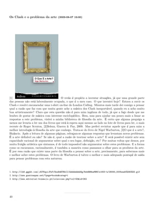 Os Clash e o problema da arte (2009-08-07 16:00)




[1]                                       O verão é propício a inventar situações, já que uma grande parte
das pessoas não está laboralmente ocupada, o que é o meu caso. O que inventei hoje? Estava a ouvir os
Clash e resolvi encomendar uma t-shirt on-line do London Calling. Minutos mais tarde dei comigo a pensar
qual a razão que faz com que muita gente ache a música dos Clash insuportável, quando eu a acho muito
boa artisticamente? Claro que esta questão não é para mim ingénua de todo, já que a faço desde que me
lembro de gostar de música com interesse enciclopédico. Bem, mas para ajudar um pouco mais a limar as
respostas a este problema, visitei a minha biblioteca de ﬁlosoﬁa da arte. É certo que alguma preguiça a
menos me levaria a ler um dos livros que está à espera aqui mesmo ao lado no lote de livros para ler, o mais
recente de Roger Scruton, [2]Beleza, Guerra & Paz, 2009. Mas preferi revisitar aquele que é para mim a
melhor introdução à ﬁlosoﬁa da arte que conheço. Trata-se do livro de Nigel Warburton, [3]O que é a arte?,
Bizâncio. Após a leitura de algumas páginas, esboçam-se algumas respostas que levantam novos problemas.
É a arte deﬁnível ou não? Se não é, qual a razão de teorizar sobre a arte? E será possível existir arte sem
capacidade racional de argumentar sobre qual o seu lugar, deﬁnição, etc? Por muitas voltas que demos, por
muita fruição artística que sintamos, é de todo impossível não argumentar sobre estes problemas. E a forma
como os encaramos, racionalmente, é também a maneira como passamos a olhar para os produtos da arte.
É por essa razão que existe uma parte da ﬁlosoﬁa a pensar sobre a arte, precisamente, para sabermos mais
e melhor sobre estes problemas. O livro de Warburton é talvez o melhor e mais adequado pontapé de saída
para pensar problemas com esta natureza.



1. http://lh6.ggpht.com/_82T6quiJFwY/SnxBdETRbII/AAAAAAAAANg/NzbRRMnwMBM/s1600-h/28083_0005wad0%5B3%5D.gif
2. http://www.guerraepaz.net/?page=books&categ=1
3. http://www.editorial-bizancio.pt/coleccoes.php?col=25&id=362




40
 