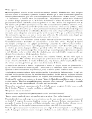Outros aspectos:
O manual apresenta no início de cada unidade uma situação problema. Parece-me uma opção feliz para
introduzir o aluno na discussão dos problemas ﬁlosóﬁcos. Acontece que os textos escolhidos não apresentam
qualquer problema ﬁlosóﬁco, pois tanto parte de imagens como de poemas como o de Silva Mendes, Chuang
Tzu e a borboleta , as calcinhas cor-de-rosa do capitão, etc& porque é que esta opção é errada num manual
de ﬁlosoﬁa? Porque pensamos que isto é ir directo às vivências do aluno? As vivências dos alunos são
problemas reais da vida e não textos, sejam eles poéticos ou não. Ora a ﬁlosoﬁa trata de problemas reais da
vida humana, pelo que é falso pensar que o estudante entra na discussão desses problemas através da poesia,
por exemplo. Os alunos gostam da ﬁlosoﬁa quando entram na discussão activa dos seus problemas. Além
disso ainda está por demonstrar que os alunos preferem entrar indirectamente na ﬁlosoﬁa através de poemas
do que directamente através das ideias ﬁlosóﬁcas. É curioso ouvir muitos colegas de Português queixarem-se
que muitos alunos não gostam nem sabem apreciar poesia e depois veriﬁcar que os professores de Filosoﬁa
vão precisamente pegar na poesia para os motivar para a Filosoﬁa. Há muitos mitos acerca daquilo que
realmente motiva os alunos para a ﬁlosoﬁa, mas isso daria outra conversa.
A situação problema para introduzir a unidade da lógica formal é um excerto de um livro, veja-se o nome,
 as calcinhas cor-de-rosa do capitão e o nome do texto: o amor é uma falácia . Na página 21 aparece
uma imagem, a acompanhar toda a página, que interrompe a exposição dos conteúdos para se analisar a
partir do seguinte problema: ”Como é que a linguagem estética organiza o real?”. Pelos vistos, parte-se logo
do princípio que há uma linguagem estética, o que não é pacíﬁco entre ﬁlósofos, e que essa tal linguagem
organiza o real, o que é ainda menos pacíﬁco. Mas quem diz que há uma linguagem estética e que ela organiza
o real? Isto não é apelar ao sentido crítico dos estudantes, mas antes endoutriná-los com pressupostos que
são mais do que discutíveis. Isto é dogmatismo ﬁlosóﬁco.
Na página 28 outra imagem, desta vez do Pollock, com o seguinte problema, ”Há uma forma lógica no
discurso artístico? . Ora é este tipo de abordagem que aparece em desfavor da própria ﬁlosoﬁa, para além
de que o Pensar Azul está cheio de citações de Dalai Lama, Jorge Sampaio, Charlie Chaplin, Madre Teresa,
etc. fazendo-nos pensar, por vezes, que não se trata de um manual de ﬁlosoﬁa.
Na unidade dos horizontes da ﬁlosoﬁa, no problema da ﬁlosoﬁa e a cidade, aparece um problema que é
(p.252), como construir uma sociedade justa . Os textos são os já referidos de Madre Teresa e Dalai Lama
ignorando os ﬁlósofos que tratam do problema da justiça na ﬁlosoﬁa política ou ﬁlosoﬁa moral.
A deﬁnição de entimema dada na página anterior também é problemática. Deﬁne-se assim: (p.106) en-
timema é um silogismo em que uma das premissas é omitida por ser óbvia e poder ser facilmente subenten-
dida . Acontece que o entimema pode não ser um silogismo, mas qualquer tipo de raciocínio ou argumento.
Na página 256, propõe-se um curto texto do jornal Público, de Maria Filomena Mónica, onde é colocada a
seguinte questão: Identiﬁque a posição da autora e argumente a favor ou contra . Esta questão é levantada
sobre um texto no qual a autora não está a defender praticamente nada.
O manual vai apresentando algumas propostas de actividades que, no meu ponto de vista, pouco ou nada
têm de ﬁlosóﬁco. Vejamos os exemplos recolhidos na página 263:
 Programar a semana dos direitos
 Pintar um mural representando acções capazes de tornar o mundo mais humano
 Lançar um concurso literário com o tema «fazer sofrer os outros é fazer mal a si mesmo» .
Por princípio não tenho nada a opor a estas actividades, mas ﬁca uma questão: por que razão num manual
de ﬁlosoﬁa? A proposta do concurso literário é excelente para disputar o destaque com os professores de
português. O manual deveria propor actividades relacionadas com o trabalho ﬁlosóﬁco, tal como escrever
ensaios ﬁlosóﬁcos, um dos grandes instrumentos para avaliar a capacidade de argumentação.
Um outro aspecto que me parece importante destacar nesta edição de Pensar azul prende-se com a linguagem
usada. A linguagem usada nem sempre é clara para estudantes e, em muitas situações, as opções não são
44
 