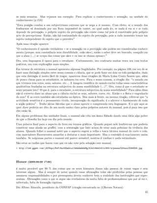 as mais sensatas. Mas vejamos um exemplo: Para explicar o conhecimento e sensação, na unidade do
conhecimento (p.153):
 Esta posição conduz a um subjectivismo extremo que se nega a si mesmo. Com efeito, se o mundo dos
fenómenos «é dominado por um ﬂuxo impossível de conter, no qual nada é», se nada é em si e se tudo
depende da percepção, o próprio sujeito da percepção não existe como tal pois é constituído pelo próprio
acto de percepcionar. Então, não há continuidade do sujeito da percepção, pois a cada momento temos um
sujeito independente do sujeito que o precedeu
Após uma citação aparece:
 O conhecimento é opinião verdadeira se a sensação ou a percepção não podem ser consideradas conheci-
mento (porque, sem consistência nem durabilidade, «não são»), então o saber deve ser buscado, «naquilo em
que a alma (&) se ocupa das coisas que são» e «a isso se chama opinar».
Ora, esta linguagem é opaca para o estudante. Curiosamente, isto contrasta muitas vezes ora com textos
poéticos, ora com explicações mais simples.
Em termos de estrutura o manual apresenta algumas fragilidades. Por exemplo, na página 189, em vez de se
fazer uma distinção simples entre senso comum e ciência, que se pode fazer em dois ou três parágrafos, dado
que esta distinção é muito fácil de traçar, aparecem duas citações de Maria Luísa Couto Soares que, além
de pouco claras para os estudantes, os induzem em erro. Para o senso comum, a citação diz: o mundo em
que vivemos tem cores, sons, sabores, etc& A imagem cientíﬁca do mundo exclui todas essas características
qualitativas fundadas na estrutura subjectiva da nossa sensibilidade (&) . Ora, como é que o estudante se
sente perante isto? O que é, para o estudante, a estrutura subjectiva da nossa sensibilidade? Para além disso
não é correcto dizer ao aluno que a ciência exclui os sons, sabores, cores, etc. Então e a física e engenharia
do som? E as cores também são estudadas na óptica. Mas mais à frente, na mesma citação, refere-se que a
actividade sensitiva é o pensamento vivido, incorporação do signiﬁcado, é o alicerce e fundamento de toda
a acção prática . Tenho sérias dúvidas que o aluno aprecie e compreenda esta linguagem. E o que aqui se
quer dizer poderia ser dito de um modo muito claro pelos próprios autores do manual, pois é para isso que
eles estão lá..
Em alguns problemas das unidades ﬁnais, o manual não cita um único ﬁlósofo dando uma ideia algo pobre
do que a ﬁlosoﬁa faz hoje em dia pelo mundo.
Uma palavra ﬁnal para o aspecto do livro em termos gráﬁcos. Quando peguei nele lembrei-me que poderia
constituir uma alusão ao graﬃti, com a orientação que falei acima de estar mais próximo da vivência dos
alunos. Quando folhei o manual notei que o aspecto sugere a velha e tosca técnica manual do corte e cola,
com marcadores ﬂuorescentes amarelos a destacar o mais importante. Mas o conteúdo é exactamente assim
também. Se nalgumas partes o manual até parece acessível, noutras é confuso e nada estimulante.
São estas as razões que fazem com que eu não vote pela adopção este manual.
1. http://lh6.ggpht.com/_82T6quiJFwY/SnrGXQaOcuI/AAAAAAAAAMg/RJe2v8khCoU/s1600-h/pensar%20azul%5B4%5D.jpg




Humor (2009-08-09 17:00)

é muito provável que 90 % das coisas que os seres humanos dizem não passem de coisas vagas e sem
interesse algum. Mas é sempre de notar quando essas aﬁrmações tolas são proferidas pelas pessoas que
assumem responsabilidades e por pressuposto devem conhecer bem a realidade das instituições que repre-
sentam. Aﬁrmações como a que se segue são reveladoras da muita falta de proﬁssionalismo que por aí vai e,
sobretudo, falta de formação rigorosa.
Diz Albino Almeida, presidente da CONFAP (citação encontrada no [1]Rerum Natura):
                                                                                                            45
 