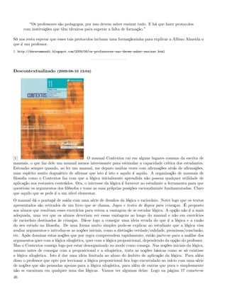 Os professores são pedagogos, por isso devem saber ensinar tudo. E há que fazer protocolos
     com instituições que têm técnicos para superar a falta de formação.

Só nos resta esperar que esses tais protocolos incluam uma formaçãozinha para explicar a Albino Almeida o
que é um professor.
1. http://dererummundi.blogspot.com/2009/08/os-professores-nao-devem-saber-ensinar.html




Descontextualizado (2009-08-10 13:04)




[1]                                      O manual Contextos cai em alguns lugares comuns da escrita de
manuais, o que faz dele um manual menos interessante para estimular a capacidade crítica dos estudantes.
Estranho sempre quando, ao ler um manual, me deparo muitas vezes com aﬁrmações atrás de aﬁrmações,
num espírito muito dogmático de aﬁrmar que isto é isto e aquilo é aquilo. A organização de manuais de
ﬁlosoﬁa como o Contextos faz com que a lógica inicialmente aprendida não possua qualquer utilidade de
aplicação nos restantes conteúdos. Ora, o interesse da lógica é fornecer ao estudante a ferramenta para que
questione os argumentos dos ﬁlósofos e tome as suas próprias posições racionalmente fundamentadas. Claro
que aquilo que se pede é a um nível elementar.
O manual dá o pontapé de saída com uma série de desaﬁos da lógica e raciocínio. Notei logo que os textos
apresentados são retirados de um livro que se chama, Jogos e testes de lógica para crianças. É proposto
aos alunos que resolvam esses exercícios para verem a vantagem de se estudar lógica. A opção não é a mais
adequada, uma vez que os alunos deveriam ver essas vantagens ao longo do manual e não em exercícios
de raciocínio destinados às crianças. Dá-se logo a começar uma ideia errada do que é a lógica e a razão
do seu estudo na ﬁlosoﬁa. De uma forma muito simples pode-se explicar ao estudante que a lógica visa
avaliar argumentos e introduz-se as noções iniciais, como a distinção verdade/validade, premissas/conclusão,
etc. Após dominar estas noções que por regra compreendem rapidamente, então parte-se para a análise dos
argumentos quer com a lógica silogística, quer com a lógica proposicional, dependendo da opção do professor.
Mas o Contextos começa logo por estar desorganizado no modo como começa. Nas noções iniciais da lógica,
mesmo antes de começar com a proposicional e a silogística, trata as noções básicas como se só existisse
a lógica silogística. Isto é dar uma ideia limitada ao aluno do âmbito de aplicação da lógica. Para além
disso o professor que opte por leccionar a lógica proposicional ﬁca logo encurralado no início com uma série
de noções que são pensadas apenas para a lógica silogística, para além de outras que pura e simplesmente
não se encaixam em qualquer uma das lógicas. Vamos ver algumas delas: Logo na página 17 comete-se
46
 