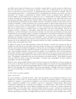 uma falha muito comum ao aﬁrmar-se que a extensão e compreensão do conceito variam na razão inversa.
Isto vê-se até bastante bem se pensarmos no seguinte: como é que a compreensão de um conceito pode
crescer ou decrescer, ser maior ou menor? A compreensão não se mede em termos de extensão. Não tem
uma expressão quantitativa. A compreensão deﬁne as propriedades que deﬁnem um conceito, mas não a
quantidade. Por exemplo, a compreensão do conceito «chinês» envolve as seguintes ideias: habitante de
um país asiático, que faz fronteira com os países tal e tal e a compreensão do conceito «nepalês» envolve
as ideias: habitante de um país asiático, que faz fronteira com os países tal e tal. Qual deles envolve mais
características deﬁnidoras, digamos assim? Deﬁnir chinês e deﬁnir nepalês envolve mais ou menos o mesmo,
mas há muitíssimos mais chineses do que nepaleses, pelo que a extensão de «chinês» é muito maior do que a
extensão de «nepalês». A classe de objectos a que o conceito «chinês» se aplica é muito maior do que a classe
de objectos a que o conceito «nepalês» se aplica. Está apresentado um contra-exemplo à ideia de que quanto
maior for a extensão menor é a compreensão e vice-versa. Ou podemos dar ainda outro contra-exemplo à
ideia de que quanto maior é a extensão menor é a compreensão e que nos é mais familiar. Pense-se nos
seguintes conceitos: «brasileiro» e «português». Qual deles tem uma maior extensão? Dado que há mais
brasileiros, o conceito «brasileiro» tem uma maior extensão. Isso quer dizer que brasileiro tem uma menor
compreensão do que português? Qual é o conjunto de qualidades ou características deﬁnidoras de brasileiro
e qual é o conjunto de qualidades deﬁnidoras de português? E por que razão o conjunto de qualidades
deﬁnidoras de «brasileiro» é menor que o de «português»? Este é claramente um erro que não se encontra
só no Contextos. É muito comum ele aparecer, mas se pensarmos um pouco no que andamos a ensinar e se
ﬁzermos uso da tal capacidade crítica que queremos fomentar nos alunos, concluímos que não faz qualquer
sentido ensinar estas noções deste modo.
Na página 18 comete-se uma falha igualmente comum nos manuais. Acredito que aconteça por falta de
atenção, mas não deixa de ser uma falha comum que consiste em aﬁrmar que a proposição é um enunciado,
portanto, que é algo do domínio da linguagem. As frases são sons articulados ou inscrições numa superfície
e isso não é verdadeiro nem falso. Está lá ou não está. O que pode ser verdadeiro ou falso é aquilo que esses
sons e essas inscrições exprimem. Em termos muitos simples, é o seu signiﬁcado. É por isso que diferentes
frases podem exprimir a mesma proposição. Ora, a melhor forma para evitar estes erros que muitas das vezes
ocorrem por pura distracção daquilo que se está a escrever, é dar ao aluno deﬁnições iniciais operacionais tais
como: Proposição é o pensamento que uma frase declarativa com sentido exprime . Mais adiante o manual
refere que «Mas nem todas as frases são proposições». Nenhuma frase é proposição! As frases exprimem
proposições, mas não são proposições.
Além dos erros, algumas opções não são as mais correctas do ponto de vista didáctico como por exemplo, em
vez de se dar ao estudante uma lista de objectivos da lógica (página 14), bastava dar uma explicação fácil de
que a lógica consiste no estudo da argumentação válida e dar logo a distinção entre validade dedutiva e não
dedutiva. Esta distinção dá-se numa página. Deixo aqui uma sugestão: a dedução diz-nos que é impossível
obter uma conclusão falsa, se as premissas do argumento forem verdadeiras. Assim, se eu tiver o argumento
seguinte:
A relva é azul e as nuvens amarelas
Logo, a relva é azul
Eu sei que premissa e conclusão são falsas. Mas vamos lá imaginar uma circunstância possível em que é
verdade que a relva é azul e as nuvens amarelas, por exemplo, num planeta distante. A pergunta pela
validade é a seguinte: se a premissa for verdadeira, o que acontece à conclusão? Se a conclusão continuar
falsa, o argumento é inválido, se for verdadeira, nesse caso o argumento é dedutivamente válido porque
é logicamente impossível que a premissa seja verdadeira e a conclusão falsa. Mas acontece que existem
aspectos da argumentação que a forma lógica da dedução não capta. E esses são os aspectos informais da
argumentação. Por essa razão existe o estudo da lógica informal, na qual, a verdade das premissas não
garante a verdade da conclusão. Nesse caso falamos de força do argumento. Mais arranjo, menos arranjo
está aqui apresentado ao estudante as noções básicas de que ele vai precisar. Não é necessário estar a perder
                                                                                                            47
 