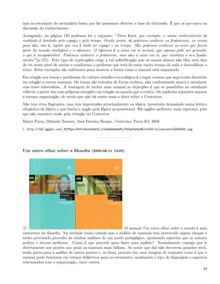 mas ao estudante do secundário basta que lhe possamos oferecer a base da discussão. É por aí que entra na
discussão do conhecimento.
Avançando, na página 125 podemos ler o seguinte: Para Kant, por exemplo, o nosso conhecimento da
realidade é limitado pelo espaço e pelo tempo. Sendo assim, só podemos conhecer os fenómenos, ou coisas
para nós, isto é, aquilo que nos é dado no espaço e no tempo. Não podemos conhecer os seres que fazem
parte do mundo inteligível o númeno. O númeno é a coisa em si mesma, que apenas pode ser pensada,
o que é incognóscível. Podemos conhecer o fenómeno, mas não a coisa em si, que constitui o seu funda-
mento. (p.125). Este tipo de explicações exige a tal soﬁstiﬁcação que os nossos alunos não têm nem têm
de ter neste nível de ensino e condiciona o professor que terá de estar muito tempo de aula a descodiﬁcar o
texto. Estes exemplos são suﬁcientes para mostrar a forma como o manual está organizado.
Em relação aos temas e problemas da cultura cientíﬁco tecnológica é o lugar comum que aqui tenho discutido
em relação a outros manuais. Os temas são tratados de forma acrítica, não confrontando nunca o estudante
com teses adversárias. A vantagem de incluir num manual as objecções é que se possibilita ao estudante
reﬂectir a partir das suas próprias intuições em relação ao mundo que o rodeia. Os capítulos seguintes seguem
a mesma organização, de modo que não há muito mais a dizer sobre o Contextos.
Não tem erros ﬂagrantes, mas tem imprecisões principalmente na lógica, investindo demasiado numa leitura
silogística da lógica o que limita a opção pela lógica proposicional. Há opções melhores, mais rigorosas, pelo
que não encontro razão pela votação no Contextos.
Marta Paiva, Orlanda Tavares, José Ferreira Borges, Contextos, Porto Ed, 2008
1. http://lh4.ggpht.com/_82T6quiJFwY/SnrGxmbvO_I/AAAAAAAAAMo/fDGahTp8a8E/s1600-h/contextos%5B4%5D.jpg




Um outro olhar sobre a ﬁlosoﬁa (2009-08-11 13:05)




[1]                                                        O manual Um outro olhar sobre o mundo é uma
caricatura da ﬁlosoﬁa. Na verdade tenho notado que a análise de manuais tem provocado algum choque e
tenho procurado proceder às minhas análises de um modo pedagógico, apontando aspectos que os autores
podem e devem melhorar. Como é que procedo para fazer uma análise? Normalmente começo por ir
directamente aos pontos nos quais os manuais mais falham. Se notar que daí não decorrem grandes erros,
então parto para a análise de outros pontos e, no ﬁnal, procuro dar uma imagem de conjunto como é que o
manual pode funcionar em termos didácticos para os estudantes, analisando o tipo de linguagem e aspectos
relacionados com a organização, entre outros.
                                                                                                           49
 