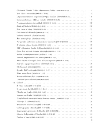 Oﬁcinas de Filosoﬁa Prática e Pensamento Crítico (2009-09-16 11:35) . . . . . . . . . . . .           114
      Bem vindo à barafunda (2009-09-17 22:44) . . . . . . . . . . . . . . . . . . . . . . . . . . .        115
      Lógica aristotélica ou proposicional? Qual ensinar? (2009-09-18 18:44) . . . . . . . . . . . .        116
      Ensino proﬁssional e CEFs, a verdade! (2009-09-19 00:37) . . . . . . . . . . . . . . . . . . .        118
      Programas próximos da realidade (2009-09-19 13:24) . . . . . . . . . . . . . . . . . . . . . .        120
      Ainda a Psicologia B (2009-09-19 18:01) . . . . . . . . . . . . . . . . . . . . . . . . . . . . .     120
      Bem vistas as coisas (2009-09-19 22:49) . . . . . . . . . . . . . . . . . . . . . . . . . . . . .     121
      Guia essencial - Filosoﬁa (2009-09-20 11:24) . . . . . . . . . . . . . . . . . . . . . . . . . . .    122
      Mentiras e insultos (2009-09-21 00:05) . . . . . . . . . . . . . . . . . . . . . . . . . . . . . .    123
      Área de Integração (2009-09-22 14:01) . . . . . . . . . . . . . . . . . . . . . . . . . . . . . .     125
      Por que não conhecemos a dimensão do universo? (2009-09-23 00:49) . . . . . . . . . . . . .           128
      A primeira aula de ﬁlosoﬁa (2009-09-23 11:28) . . . . . . . . . . . . . . . . . . . . . . . . .       129
      DEF     Dicionário Escolar de Filosoﬁa (2009-09-23 18:03) . . . . . . . . . . . . . . . . . . .       130
      Quem deve leccionar Área de Integração (2009-09-24 17:52) . . . . . . . . . . . . . . . . . .         130
      Refutar o consequencialismo (2009-09-25 14:26) . . . . . . . . . . . . . . . . . . . . . . . . .      132
      Foucault, O pensamento e a pessoa (2009-09-25 18:54) . . . . . . . . . . . . . . . . . . . . .        133
      Aﬁnal não há introduções sérias de coisa alguma!!! (2009-09-25 19:28) . . . . . . . . . . . .         134
      José Gil e o papel do professor (2009-09-26 14:04) . . . . . . . . . . . . . . . . . . . . . . .      136
      Cérebro em 3 (2009-09-26 18:58) . . . . . . . . . . . . . . . . . . . . . . . . . . . . . . . . .     136
      Atenção: FpC - Alteração (2009-09-28 21:22) . . . . . . . . . . . . . . . . . . . . . . . . . .       137
      Saber vender livros (2009-09-28 21:29) . . . . . . . . . . . . . . . . . . . . . . . . . . . . . .    138
      Novidade Guerra & Paz (2009-09-29 22:19) . . . . . . . . . . . . . . . . . . . . . . . . . . .        141
      Livraria Capítulos Soltos (2009-09-29 23:05) . . . . . . . . . . . . . . . . . . . . . . . . . . .    142
1.3   Outubro . . . . . . . . . . . . . . . . . . . . . . . . . . . . . . . . . . . . . . . . . . . . . .   143
      A vida é curta (2009-10-01 18:10) . . . . . . . . . . . . . . . . . . . . . . . . . . . . . . . . .   143
      O espectáculo da vida (2009-10-01 23:14) . . . . . . . . . . . . . . . . . . . . . . . . . . . .      144
      Filosoﬁa nas eleições (2009-10-02 15:00) . . . . . . . . . . . . . . . . . . . . . . . . . . . . .    145
      Manuais certiﬁcados (2009-10-02 21:51) . . . . . . . . . . . . . . . . . . . . . . . . . . . . .      146
      Erros habituais na caracterização do senso comum (2009-10-05 11:20) . . . . . . . . . . . .           148
      Psicologia B (2009-10-05 23:22) . . . . . . . . . . . . . . . . . . . . . . . . . . . . . . . . . .   148
      As melhores universidades (2009-10-09 08:49) . . . . . . . . . . . . . . . . . . . . . . . . . .      149
      Cultura popular e ﬁlosoﬁa (2009-10-10 12:38) . . . . . . . . . . . . . . . . . . . . . . . . . .      149
      Emprego para professores de ﬁlosoﬁa (2009-10-14 00:52) . . . . . . . . . . . . . . . . . . . .        150
      Ministra da Educação e Filosoﬁa (2009-10-22 21:42) . . . . . . . . . . . . . . . . . . . . . .        151
      Freedom of speech (2009-10-30 14:22) . . . . . . . . . . . . . . . . . . . . . . . . . . . . . .      152
                                                                                                              5
 