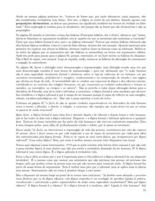 Ainda na mesma página podemos ler, trata-se de frases que, por nada aﬁrmarem, nada negarem, não
são consideradas verdadeiras nem falsas. Por isso, a lógica as exclui do seu âmbito, lidando apenas com
proposições declarativas, as únicas que possuem um signiﬁcado avaliável em termos de verdade ou falsi-
dade. Esta explicação é confusa para os estudantes, até porque são as frases que são declarativas e não as
proposições.
Na página 82 quando se introduz o tema das falácias (Principais falácias, diz o título), aﬁrma-se que assim,
dizem-se falaciosos os argumentos inválidos, isto é, aqueles em que as premissas não sustentam a conclusão
Claro que uma falácia formal é isto, mas e as falácias informais? Note-se que muitas falácias informais não
têm formas lógicas inválidas, como é o caso do falso dilema, só para dar um exemplo. Quando queremos pela
primeira vez explicar aos alunos as falácias, devemos explicar tanto as formais como as informais. Refere-se
no início da página que os argumentos que são falácias se assemelham na forma aos argumentos válidos.
Após isto pede para passar para a página 85, porque, entretanto, se vai fazer incluir as falácias do silogismo.
Não é fácil de seguir, este manual. Logo de seguida, então, ensina-se as falácias da aﬁrmação do consequente
e negação do antecedente.
Na página 96, faz-se a distinção entre demonstração e argumentação, uma distinção errada uma vez que
uma demonstração também é uma forma de argumentação para tal, aﬁrmando que a razão humana
não é uma capacidade meramente formal e abstracta, antes se liga às vivências do ser humano, em que
coexistem necessidades, preferências e emoções, condicionando-o na compreensão do mundo e nas opções
que efectua ao longo da vida. A racionalidade não se conﬁna, aos esquemas da lógica e das ciências exactas,
estendendo-se ao contexto das relações humanas, em que escasseiam as verdades indiscutíveis e reinam as
opiniões, as convicções, as crenças e os valores . Não se percebe o valor duma aﬁrmação destas para a
disciplina de Filosoﬁa, mas já se está a adivinhar a caricatura: a lógica formal é uma mecânica que só serve
ﬁns cientíﬁcos e a lógica informal é que é amiga do ser humano porque é capaz de reﬂectir as suas emoções,
valores, taradices psicológicas, etc.. Mas vale a pena espreitar o resto do texto:
Continua na página 97 o facto de não se apurar verdades inquestionáveis em dimensões da vida humana
como a moral, a ﬁlosoﬁa, o direito, a religião, a economia, não signiﬁca que sejam áreas em que as coisas
se passem de modo irracional
Quer dizer: a lógica formal é uma coisa fria e distante ligada e às ciências e depois temos a vida humana,
que se faz todos os dias com a lógica informal. Disparate a lógica formal e informal aplicam-se a qualquer
área. Trata-se do nosso raciocínio que faz parte da vida humana e não vive em contentores separados. Esta
é uma imagem pobre, para além de profundamente errada e infeliz, que se passa ao estudante.
Diz-se ainda de facto, ao observarmos a organização da vida das pessoas, constatamos que elas são capazes
de pensar, dizer e fazer coisas em que está implicado o uso de regras de pensamento que estão para além
das sistematizadas pela lógica formal. Trata-se de regras de uma outra lógica, que designaremos por lógica
informal . Uma outra lógica? Bem, por vezes é melhor mesmo encarar estes disparates com ironia
Temos aqui algumas coisas interessantes: 1º O que se pode concluir pela leitura deste manual é que não vale
a pena estudar lógica, é uma chatice que não nos revela a verdadeira dimensão do ser humano; 2º A lógica
informal é uma outra lógica. É a lógica aplicada à verdadeira vida.
Estar a dar a ideia ao aluno que o que é importante para a vida prática é a lógica informal é de um disparate
intolerável. É a mesma coisa que ensinar aos estudantes que não precisam das pernas, só precisam dos
braços, pelo que podem cortar as pernas uma vez que não servem para construir nada. A lógica formal faz
parte da nossa forma de argumentar. Nem é melhor nem pior que a informal, nem se aplica mais à ciência
nem menos. Sinceramente não sei como é possível chegar a este ponto.
Mas o disparate vai mesmo longe ao ponto de se tornar uma caricatura: de âmbito mais alargado e preceitos
mais ﬂexíveis que os da lógica clássica, esta lógica empenha-se na resolução de questões ligadas à prática,
reconhecendo e valorizando o poder argumentativo da razão como capacidade insubstituível Mas que lógica
clássica? A lógica formal é a clássica? E a lógica formal é a moderna, não? Ligada à vida humana? Até
                                                                                                            51
 
