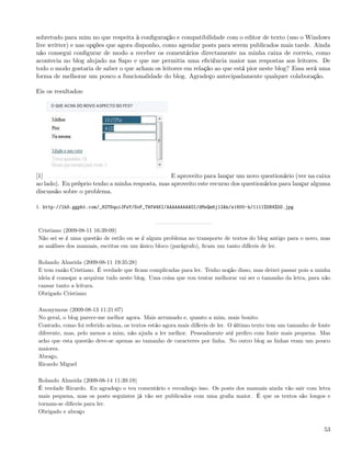 sobretudo para mim no que respeita à conﬁguração e compatibilidade com o editor de texto (uso o Windows
live writter) e nas opções que agora disponho, como agendar posts para serem publicados mais tarde. Ainda
não consegui conﬁgurar de modo a receber os comentários directamente na minha caixa de correio, como
acontecia no blog alojado na Sapo e que me permitia uma eﬁciência maior nas respostas aos leitores. De
todo o modo gostaria de saber o que acham os leitores em relação ao que está pior neste blog? Essa será uma
forma de melhorar um pouco a funcionalidade do blog. Agradeço antecipadamente qualquer colaboração.

Eis os resultados:




[1]                                              E aproveito para lançar um novo questionário (ver na caixa
ao lado). Eu próprio tenho a minha resposta, mas aproveito este recurso dos questionários para lançar alguma
discussão sobre o problema.

1. http://lh5.ggpht.com/_82T6quiJFwY/SoF_TWfW4KI/AAAAAAAAAOI/dMsQm6j12Ak/s1600-h/1111%5B4%5D.jpg



Cristiano (2009-08-11 16:39:09)
Não sei se é uma questão de estilo ou se é algum problema no transporte de textos do blog antigo para o novo, mas
as análises dos manuais, escritas em um único bloco (parágrafo), ﬁcam um tanto difíceis de ler.

Rolando Almeida (2009-08-11 19:35:28)
E tem razão Cristiano. É verdade que ﬁcam complicadas para ler. Tenho noção disso, mas deixei passar pois a minha
ideia é começar a arquivar tudo neste blog. Uma coisa que vou tentar melhorar vai ser o tamanho da letra, para não
cansar tanto a leitura.
Obrigado Cristiano

Anonymous (2009-08-13 11:21:07)
No geral, o blog parece-me melhor agora. Mais arrumado e, quanto a mim, mais bonito.
Contudo, como foi referido acima, os textos estão agora mais difíceis de ler. O último texto tem um tamanho de fonte
diferente, mas, pelo menos a mim, não ajuda a ler melhor. Pessoalmente até preﬁro com fonte mais pequena. Mas
acho que esta questão deve-se apenas ao tamanho de caracteres por linha. No outro blog as linhas eram um pouco
maiores.
Abraço,
Ricardo Miguel

Rolando Almeida (2009-08-14 11:39:19)
É verdade Ricardo. Eu agradeço o teu comentário e reconheço isso. Os posts dos manuais ainda vão sair com letra
mais pequena, mas os posts seguintes já vão ser publicados com uma graﬁa maior. É que os textos são longos e
tornam-se diﬁceis para ler.
Obrigado e abraço


                                                                                                                 53
 