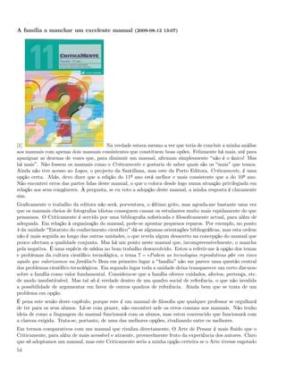 A família a manchar um excelente manual (2009-08-12 13:07)




[1]                                      Na verdade estava mesmo a ver que teria de concluir a minha análise
aos manuais com apenas dois manuais consistentes que constituem boas opões. Felizmente há mais, até para
apaziguar as dezenas de vozes que, para diminuir um manual, aﬁrmam simplesmente não é o único! Mas
há mais . Não fossem os manuais como o Criticamente e gostaria de saber quais são os mais que temos.
Ainda não tive acesso ao Logos, o projecto da Santillana, mas este da Porto Editora, Criticamente, é uma
opção certa. Aliás, devo dizer que a edição do 11º ano está melhor e mais consistente que a do 10º ano.
Não encontrei erros das partes lidas deste manual, o que o coloca desde logo numa situação privilegiada em
relação aos seus congéneres. À pergunta, se eu voto a adopção deste manual, a minha resposta é claramente
sim.
Graﬁcamente o trabalho da editora não será, porventura, o último grito, mas agrada-me bastante uma vez
que os manuais cheios de fotograﬁas idiotas conseguem cansar os estudantes muito mais rapidamente do que
pensamos. O Criticamente é servido por uma bibliograﬁa soﬁsticada e ﬁlosoﬁcamente actual, para além de
adequada. Em relação à organização do manual, pode-se apontar pequenos reparos. Por exemplo, no ponto
4 da unidade Estatuto do conhecimento cientíﬁco dá-se algumas orientações bibliográﬁcas, mas esta ordem
não é mais seguida ao longo das outras unidades, o que revela algum desacerto na concepção do manual que
pouco afectam a qualidade conjunta. Mas há um ponto neste manual que, incompreensivelmente, o mancha
pela negativa. É uma espécie de nódoa no bom trabalho desenvolvido. Estou a referir-me à opção dos temas
e problemas da cultura cientíﬁco tecnológica, o tema 7 «Podem as tecnologias reprodutivas pôr em risco
aquilo que valorizamos na família?» Bem em primeiro lugar a família não me parece uma questão central
dos problemas cientíﬁco tecnológicos. Em segundo lugar toda a unidade deixa transparecer um certo discurso
sobre a família como valor fundamental. Considera-se que a família oferece cuidados, afectos, pertença, etc.
de modo insubstituível. Mas tal só é verdade dentro de um quadro social de referência, o que não invalida
a possibilidade de argumentar em favor de outros quadros de referência. Ainda bem que se trata de um
problema em opção.
É pena este senão deste capítulo, porque este é um manual de ﬁlosoﬁa que qualquer professor se orgulhará
de ter para os seus alunos. Lê-se com prazer, não encontrei nele os erros comuns nos manuais. Não tenho
ideia de como a linguagem do manual funcionará com os alunos, mas estou convencido que funcionará com
a clareza exigida. Trata-se, portanto, de uma das melhores opções, rivalizando entre os melhores.
Em termos comparativos com um manual que rivaliza directamente, O Arte de Pensar é mais ﬂuido que o
Criticamente, para além de mais acessível e atraente, provavelmente fruto da experiência dos autores. Claro
que só adoptamos um manual, mas este Criticamente seria a minha opção certeira se o Arte tivesse esgotado
54
 