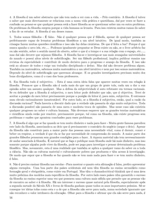 4. A ﬁlosoﬁa é um saber abstracto que não tem nada a ver com a vida. - Pelo contrário. A ﬁlosoﬁa é talvez
o saber que mais directamente se relaciona com a nossa vida prática e quotidiana, daí por vezes se fazer a
confusão ao pensar-se que qualquer pessoa está a fazer ﬁlosoﬁa ao se questionar sobre um ou outro problema.
Os problemas da ﬁlosoﬁa surgem porque a vida humana os levanta. Para isso existem muitos ramos do saber
a ﬁm de os estudar. A ﬁlosoﬁa é um desses ramos.
5. Todos somos ﬁlósofos - É falso. Não é qualquer pessoa que é ﬁlósofa, apesar de qualquer pessoa ser
perfeitamente capaz de levantar problemas ﬁlosóﬁcos a um nível intuitivo. De igual modo, também as
crianças fazem muitas questões cientíﬁcas e isso não faz delas cientistas. De que é feita a lua? Porque é que
nunca apanho o arco irís, etc&. Podemos igualmente perguntar se Deus existe ou não, se o livre arbítrio faz
ou não sentido, sobre o sentido moral do aborto, sobre o que é o tempo e a sua relação com o espaço, etc&.,
mas daí não decorre que sejamos ﬁlósofos. A ﬁlosoﬁa faz-se e investiga-se nas mais avançadas universidades
do mundo e possui altos níveis de soﬁstiﬁcação. Ser um ﬁlósofo proﬁssional, implica publicar ensaios nas
revistas da especialidade e contribuir de modo decisivo para o progresso e avanço da ﬁlosoﬁa. E isso não
está ao alcance de todos e exige um trabalho disciplinado e árduo. Mas daí não decorre problema algum.
Também na matemática, sabemos muita matemática a um nível intuitivo e nem por isso somos matemáticos.
Depende do nível de soﬁstiﬁcação que queremos alcançar. E os grandes investigadores precisam muito dos
bons divulgadores, como é o caso dos bons professores.
6. Em ﬁlosoﬁa tudo é subjectivo. - Esta é uma outra ideia falsa que aparece muitas vezes em relação à
ﬁlosoﬁa. Pensa-se que a ﬁlosoﬁa não é nada mais do que um grupo de gente tola, cada um a dar a sua
opinião sobre um assunto qualquer. Mas a defesa da subjectividade é auto refutante em termos racionais.
Se eu defender que a ﬁlosoﬁa é subjectiva, o meu leitor pode defender que não, que é objectiva. Terei de
aceitar a posição do meu leitor precisamente porque a posição do leitor é, para mim, subjectiva. E entramos
num círculo racionalmente insustentável. Por outro lado, se a ﬁlosoﬁa é subjectiva, então, qual a razão da
discussão racional? Nada haveria a discutir dado que a verdade não passaria de algo muito subjectivo. Toda
a discussão possível não passaria de uma mera e modesta troca de opiniões. Mas nesse caso não existiria
qualquer progresso no saber e cultura humana. Não devemos esquecer que as grandes teorias matemáticas
e cientíﬁcas ainda estão por resolver, precisamente porque, tal como na ﬁlosoﬁa, não existe progresso sem
problemas e razões que apontem conclusões para esses problemas.
7. A ﬁlosoﬁa é algo que se faz quando se tem muito dinheiro e nada para fazer - Muita gente famosa parodiou
este lado da ﬁlosoﬁa, associando-a ao ócio que é precisamente o contrário do negócio (negar o ócio). Apesar
da ﬁlosoﬁa não constituir para a maior parte das pessoas uma necessidade vital, como é dormir, comer e
beber ou respirar, a verdade é que ela se faz por necessidade de compreensão do mundo. A maior parte dos
grandes ﬁlósofos pensaram sem grandes condições para o fazer. A riqueza material não tem necessariamente
de andar associada à ﬁlosoﬁa. É natural que se faça e publique mais ﬁlosoﬁa onde há mais dinheiro, mas isso
somente porque alguém pode viver da ﬁlosoﬁa, pode ser pago para investigar e pensar determinado problema
ﬁlosóﬁco. Mas, novamente, esta é uma realidade que também se aplica a qualquer ramo do saber ou a toda
a ciência. Não são as culturas material e culturalmente pobres que produzem e têm acesso à investigação.
De modo que supor que a ﬁlosoﬁa se faz quando não se tem mais nada para fazer e se tem muito dinheiro,
é falso.
8. Não é preciso ensinar ﬁlosoﬁa nas escolas - Para mostrar o quanto esta aﬁrmação é falsa, preﬁro apresentar
alguns exemplos. Uma boa parte dos países ocidentais até nem têm ﬁlosoﬁa no ensino secundário como
formação geral e obrigatória, como existe em Portugal. Mas têm o chamadocritical thinkink que é uma área
muito próxima dos modelos mais especíﬁcos da ﬁlosoﬁa. Por outro lado esses países vêm garantido o sucesso
da ﬁlosoﬁa no ensino superior uma vez que possuem uma cultura mais sólida que permite que as pessoas vão
de encontro ao saber e à ﬁlosoﬁa. Há um interesse e sucesso quase natural pela ﬁlosoﬁa, especialmente após
a segunda metade do Século XX e livros de ﬁlosoﬁa ganham quase todos os anos importantes prémios. Só se
consegue ter ideias tolas como esta e a de que a ﬁlosoﬁa não serve para nada, numa sociedade ignorante que
não reconhece o valor intrínseco da educação. Olhar para a ﬁlosoﬁa e aﬁrmar que ela não serve para nada, é
56
 