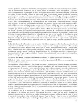 de uma ignorância tão tola que faz lembrar aquela pergunta: o que faz um burro a olhar para um palácio?
Mas os seres humanos, muito mais que os burros, podem ser educados a olhar para palácios. Esta ideia
pode existir e existe em alguns países, inclusive em Portugal, com relativa disseminação pública. Lembro-me
de quando estudava ﬁlosoﬁa, o fulano do banco onde tinha a conta aberta para a mesada, me perguntar
com frequência para que servia o que eu andava a estudar. Estou convencido que tal acontece porque, em
larga medida, o ensino superior é de má qualidade e os alunos saem das universidades muito mal formados.
Uma vez saídos da universidade sem nunca terem compreendido as ideias centrais de Platão, Descartes ou
Kant, o que é a ﬁlosoﬁa da mente ou a ﬁlosoﬁa da arte, sem leituras feitas e organizadas, este é o caminho
mais certo para termos uma má divulgação da ﬁlosoﬁa, misturando-a muitas vezes com as nossas percepções
mais subjectivas, como astrologia, magia, poesia, etc&. E esta é a ideia que passa aos mais jovens, que
estes passam a outros e por aí adiante até um determinado sistema educativo fechar de vez as portas a uma
disciplina que, aﬁnal, não possui sequer coerência interna. Outra das causas para este tipo de falsas ideias
em relação à ﬁlosoﬁa, aplica-se também a todas as outras disciplinas. É a ideia de que o próprio ensino não
serve para nada e a consequente desvalorização da escola e das disciplinas que lá se ensinam. Em Portugal,
fruto das péssimas políticas educativas do «eduquês», é isto que se tem passado. A sociedade em geral
desvaloriza o papel que a escola pode ter no desenvolvimento do indivíduo. Daí a desmotivação geral e a
frequente acusação de que o que se aprende não serve para nada. Na verdade se o que se ensina é tão pouco
e tão erradamente, a escola acaba por ser muitas vezes uma perda de tempo, pensarão alguns e com alguma
razão.
9. Em ﬁlosoﬁa tem de se ler muito e escrever muito. - É evidente que para se saber ﬁlosoﬁa temos de saber os
argumentos dos ﬁlósofos. Imagine que vai ter com os amigos ao café e começa uma conversa sobre a justiça
na distribuição da riqueza. Imagine ainda o leitor que na mesma mesa estão sentadas mais 4 pessoas além
de si. Imagine agora também que começaria a debater argumentos sobre o tema não querendo saber das
posições das outras 4 pessoas e ainda por cima aﬁrmava que X e Y defendem a posição A, mesmo sem ter
perguntado a X e Y que posições defendem. Uma das consequências mais prováveis é que o leitor poderia
partir do princípio que:
a) As suas posições são a verdade absoluta sobre o problema da justiça na distribuição da riqueza.
b) Poderia o leitor estar a pensar que estava a ser muito original, quando X defende a mesma posição mas
até com melhores argumentos.
Seria esta uma situação desejável? Mas vamos mais longe. Imagine que a conversa era sobre o cosmos e
que o leitor estava a defender o geocentrismo por pura ignorância. Sem querer saber do que X e Y pensam
e conhecem acerca do assunto, o leitor nunca descobriria uma verdade elementar: que está completamente
errado, uma vez que o geocentrismo já foi refutado há muitos séculos atrás. A mesma coisa sucede na
ﬁlosoﬁa, como sucede em qualquer outro saber ou ciência. Para discutir os problemas ﬁlosóﬁcos de um modo
proﬁssional, temos de entrar em discussão com os argumentos dos ﬁlósofos e é por essa razão que precisamos
de ler o que Platão ou Descartes pensaram acerca do problema, quais os argumentos apresentados. A prova
de fogo pela qual o aprendiz de ﬁlósofo tem de passar é exactamente a mesma que qualquer cientista tem
de passar. Tem de sujeitar os seus «insights» à crítica dos seus pares. Um charlatão não passa esta prova de
fogo e está condenado a escrever os seus argumentos sem pés nem cabeça no jornal da terra. Neste contexto,
o texto escrito e lido é obviamente um dos recursos fundamentais dos ﬁlósofos, apesar de não o único. Alguns
ﬁlósofos conseguiram apresentar argumentos revolucionários e nem por isso escreveram muito. Wittgenstein
é só um entre centenas de exemplos. Outros escreveram muito e nem por essa razão conseguiram ser autores
centrais para a ﬁlosoﬁa.
10. Em ﬁlosoﬁa tem de se ser muito profundo. - Em ﬁlosoﬁa não tem de se ser mais profundo do que
em matemática ou química. Em primeiro lugar deve-se privilegiar a clareza que nem sempre coincide com
facilidade, dependendo do estudo que se realize. Obviamente se estamos a falar de ﬁlosoﬁa como eu estou
a falar neste texto, não se exige profundidade alguma. Exige-se clareza e rigor. A ideia da profundidade
em ciência e ﬁlosoﬁa, diz respeito à soﬁsticação dos problemas em análise. Se estamos numa área como a
                                                                                                         57
 