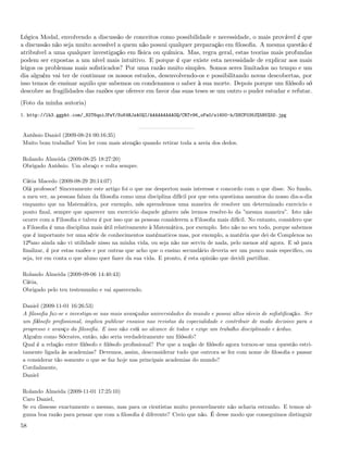 Lógica Modal, envolvendo a discussão de conceitos como possibilidade e necessidade, o mais provável é que
a discussão não seja muito acessível a quem não possui qualquer preparação em ﬁlosoﬁa. A mesma questão é
atribuível a uma qualquer investigação em física ou química. Mas, regra geral, estas teorias mais profundas
podem ser expostas a um nível mais intuitivo. E porque é que existe esta necessidade de explicar aos mais
leigos os problemas mais soﬁsticados? Por uma razão muito simples. Somos seres limitados no tempo e um
dia alguém vai ter de continuar os nossos estudos, desenvolvendo-os e possibilitando novas descobertas, por
isso temos de ensinar aquilo que sabemos ou condenamos o saber à sua morte. Depois porque um ﬁlósofo só
descobre as fragilidades das razões que oferece em favor das suas teses se um outro o puder estudar e refutar.
(Foto da minha autoria)
1. http://lh3.ggpht.com/_82T6quiJFwY/SoK4RJzA0QI/AAAAAAAAAOQ/CRTv96_oFa0/s1600-h/DSCF0353%5B5%5D.jpg


António Daniel (2009-08-24 00:16:35)
Muito bom trabalho! Vou ler com mais atenção quando retirar toda a areia dos dedos.

Rolando Almeida (2009-08-25 18:27:20)
Obrigado António. Um abraço e volta sempre.

Cátia Macedo (2009-08-29 20:14:07)
Olá professor! Sinceramente este artigo foi o que me despertou mais interesse e concordo com o que disse. No fundo,
a meu ver, as pessoas falam da ﬁlosoﬁa como uma disciplina difícil por que esta questiona assuntos do nosso dia-a-dia
enquanto que na Matemática, por exemplo, nós aprendemos uma maneira de resolver um determinado exercicio e
ponto ﬁnal, sempre que aparecer um exercicio daquele género nós iremos resolve-lo da ”mesma maneira”. Isto não
ocorre com a Filosoﬁa e talvez é por isso que as pessoas considerem a Filosoﬁa mais difícil. No entanto, considero que
a Filosoﬁa é uma disciplina mais útil relativamente à Matemática, por exemplo. Isto não no seu todo, porque sabemos
que é importante ter uma série de conhecimentos matématicos mas, por exemplo, a matéria que dei de Complexos no
12ºano ainda não vi utilidade nisso na minha vida, ou seja não me serviu de nada, pelo menos até agora. E só para
ﬁnalizar, é por estas razões e por outras que acho que o ensino secundário deveria ser um pouco mais especiﬁco, ou
seja, ter em conta o que aluno quer fazer da sua vida. E pronto, é esta opinião que decidi partilhar.

Rolando Almeida (2009-09-06 14:40:43)
Cátia,
Obrigado pelo teu testemunho e vai aparecendo.

Daniel (2009-11-01 16:26:53)
A ﬁlosoﬁa faz-se e investiga-se nas mais avançadas universidades do mundo e possui altos níveis de soﬁstiﬁcação. Ser
um ﬁlósofo proﬁssional, implica publicar ensaios nas revistas da especialidade e contribuir de modo decisivo para o
progresso e avanço da ﬁlosoﬁa. E isso não está ao alcance de todos e exige um trabalho disciplinado e árduo.
Alguém como Sócrates, então, não seria verdadeiramente um ﬁlósofo?
Qual é a relação entre ﬁlósofo e ﬁlósofo proﬁssional? Por que a noção de ﬁlósofo agora tornou-se uma questão estri-
tamente ligada às academias? Devemos, assim, desconsiderar tudo que outrora se fez com nome de ﬁlosoﬁa e passar
a considerar tão somente o que se faz hoje nas principais academias do mundo?
Cordialmente,
Daniel

Rolando Almeida (2009-11-01 17:25:10)
Caro Daniel,
Se eu dissesse exactamente o mesmo, mas para os cientistas muito provavelmente não acharia estranho. E temos al-
guma boa razão para pensar que com a ﬁlosoﬁa é diferente? Creio que não. É desse modo que conseguimos distinguir

58
 