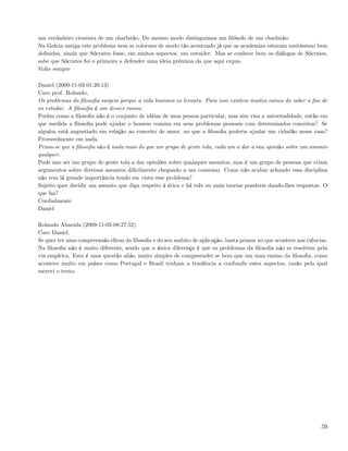 um verdadeiro cientista de um charlatão. Do mesmo modo distinguimos um ﬁlósofo de um charlatão.
Na Grécia antiga este problema nem se colocava de modo tão acentuado já que as academias estavam muitíssimo bem
deﬁnidas, ainda que Sócrates fosse, em muitos aspectos, um outsider. Mas se conhece bem os diálogos de Sócrates,
sabe que Sócrates foi o primeiro a defender uma ideia próxima da que aqui expus.
Volte sempre

Daniel (2009-11-03 01:20:13)
Caro prof. Rolando,
Os problemas da ﬁlosoﬁa surgem porque a vida humana os levanta. Para isso existem muitos ramos do saber a ﬁm de
os estudar. A ﬁlosoﬁa é um desses ramos.
Porém como a ﬁlosoﬁa não é o conjunto de idéias de uma pessoa particular, mas sim visa a universalidade, então em
que medida a ﬁlosoﬁa pode ajudar o homem comum em seus problemas pessoais com determinados conceitos? Se
alguém está angustiado em relação ao conceito de amor, no que a ﬁlosoﬁa poderia ajudar um cidadão nesse caso?
Provavelmente em nada.
Pensa-se que a ﬁlosoﬁa não é nada mais do que um grupo de gente tola, cada um a dar a sua opinião sobre um assunto
qualquer.
Pode nao ser um grupo de gente tola a dar opiniões sobre quaisquer assuntos, mas é um grupo de pessoas que criam
argumentos sobre diversos assuntos diﬁcilmente chegando a um consenso. Como não acabar achando essa disciplina
não tem lá grande importância tendo em vista esse problema?
Sujeito quer decidir um assunto que diga respeito à ética e há três ou mais teorias possíveis dando-lhes respostas. O
que faz?
Cordialmente
Daniel

Rolando Almeida (2009-11-03 08:27:52)
Caro Daniel,
Se quer ter uma compreensão eﬁcaz da ﬁlosoﬁa e do seu ambito de aplicação, basta pensar no que acontece nas ciências.
Na ﬁlosoﬁa não é muito diferente, sendo que a única diferença é que os problemas da ﬁlosoﬁa não se resolvem pela
via empírica. Esta é uma questão aliás, muito simples de compreender se bem que um mau ensino da ﬁlosoﬁa, como
acontece muito em países como Portugal e Brasil tenham a tendência a confundir estes aspectos, razão pela qual
escrevi o texto.




                                                                                                                  59
 