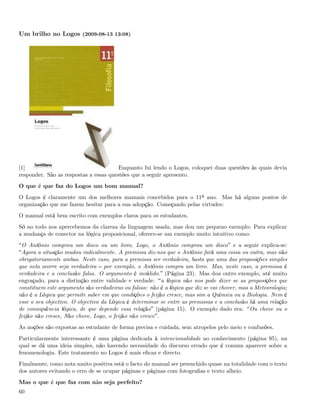 Um brilho no Logos (2009-08-13 13:08)




[1]                                     Enquanto fui lendo o Logos, coloquei duas questões às quais devia
responder. São as respostas a essas questões que a seguir apresento.
O que é que faz do Logos um bom manual?
O Logos é claramente um dos melhores manuais concebidos para o 11º ano. Mas há alguns pontos de
organização que me fazem hesitar para a sua adopção. Começando pelas virtudes:
O manual está bem escrito com exemplos claros para os estudantes.
Só no todo nos apercebemos da clareza da linguagem usada, mas dou um pequeno exemplo: Para explicar
a mudança de conector na lógica proposicional, oferece-se um exemplo muito intuitivo como:
 O António comprou um disco ou um livro, Logo, o António comprou um disco e a seguir explica-se:
 Agora a situação mudou radicalmente. A premissa diz-nos que o António fará uma coisa ou outra, mas não
obrigatoriamente ambas. Neste caso, para a premissa ser verdadeira, basta que uma das proposições simples
que nela ocorre seja verdadeira por exemplo, o António compra um livro. Mas, neste caso, a premissa é
verdadeira e a conclusão falsa. O argumento é inválido. (Página 23). Mas dou outro exemplo, até muito
engraçado, para a distinção entre validade e verdade: a lógica não nos pode dizer se as proposições que
constituem este argumento são verdadeiras ou falsas: não é a lógica que diz se vai chover, mas a Meteorologia;
não é a Lógica que permite saber em que condições o feijão cresce, mas sim a Química ou a Biologia. Nem é
esse o seu objectivo. O objectivo da Lógica é determinar se entre as premissas e a conclusão há uma relação
de consequência lógica, de que depende essa relação (página 15). O exemplo dado era: Ou chove ou o
feijão não cresce, Não chove, Logo, o feijão não cresce .
As noções são expostas ao estudante de forma precisa e cuidada, sem atropelos pelo meio e confusões.
Particularmente interessante é uma página dedicada à intencionalidade no conhecimento (página 95), na
qual se dá uma ideia simples, não havendo necessidade do discurso errado que é comum aparecer sobre a
fenomenologia. Este tratamento no Logos é mais eﬁcaz e directo.
Finalmente, como nota muito positiva está o facto do manual ser preenchido quase na totalidade com o texto
dos autores evitando o erro de se ocupar páginas e páginas com fotograﬁas e texto alheio.
Mas o que é que faz com não seja perfeito?
60
 