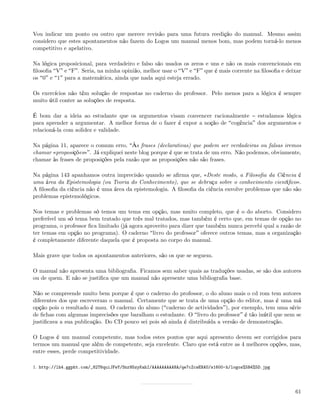 Vou indicar um ponto ou outro que merece revisão para uma futura reedição do manual. Mesmo assim
considero que estes apontamentos não fazem do Logos um manual menos bom, mas podem torná-lo menos
competitivo e apelativo.

Na lógica proposicional, para verdadeiro e falso são usados os zeros e uns e não os mais convencionais em
ﬁlosoﬁa V e F . Seria, na minha opinião, melhor usar o V e F que é mais corrente na ﬁlosoﬁa e deixar
os 0 e 1 para a matemática, ainda que nada aqui esteja errado.

Os exercícios não têm solução de respostas no caderno do professor. Pelo menos para a lógica é sempre
muito útil conter as soluções de resposta.

É bom dar a ideia ao estudante que os argumentos visam convencer racionalmente estudamos lógica
para aprender a argumentar. A melhor forma de o fazer é expor a noção de cogência dos argumentos e
relacioná-la com solidez e validade.

Na página 11, aparece o comum erro, Às frases (declarativas) que podem ser verdadeiras ou falsas iremos
chamar «proposições» . Já expliquei neste blog porque é que se trata de um erro. Não podemos, obviamente,
chamar às frases de proposições pela razão que as proposições não são frases.

Na página 143 apanhamos outra imprecisão quando se aﬁrma que, «Deste modo, a Filosoﬁa da Ciência é
uma área da Epistemologia (ou Teoria do Conhecimento), que se debruça sobre o conhecimento cientíﬁco».
A ﬁlosoﬁa da ciência não é uma área da epistemologia. A ﬁlosoﬁa da ciência envolve problemas que não são
problemas epistemológicos.

Nos temas e problemas só temos um tema em opção, mas muito completo, que é o do aborto. Considero
preferível um só tema bem tratado que três mal tratados, mas também é certo que, em temas de opção no
programa, o professor ﬁca limitado (já agora aproveito para dizer que também nunca percebi qual a razão de
ter temas em opção no programa). O caderno livro do professor oferece outros temas, mas a organização
é completamente diferente daquela que é proposta no corpo do manual.

Mais grave que todos os apontamentos anteriores, são os que se seguem.

O manual não apresenta uma bibliograﬁa. Ficamos sem saber quais as traduções usadas, se são dos autores
ou de quem. E não se justiﬁca que um manual não apresente uma bibliograﬁa base.

Não se compreende muito bem porque é que o caderno do professor, o do aluno mais o cd rom tem autores
diferentes dos que escreveram o manual. Certamente que se trata de uma opção do editor, mas é uma má
opção pois o resultado é mau. O caderno do aluno ( caderno de actividades ), por exemplo, tem uma série
de ﬁchas com algumas imprecisões que baralham o estudante. O livro do professor é tão inútil que nem se
justiﬁcava a sua publicação. Do CD pouco sei pois só ainda é distribuída a versão de demonstração.

O Logos é um manual competente, mas todos estes pontos que aqui apresento devem ser corrigidos para
termos um manual que além de competente, seja excelente. Claro que está entre as 4 melhores opções, mas,
entre esses, perde competitividade.

1. http://lh4.ggpht.com/_82T6quiJFwY/SnrH5zyKahI/AAAAAAAAANA/qe7cZcwENAU/s1600-h/logos%5B4%5D.jpg




                                                                                                       61
 