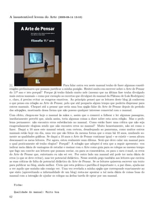A insustentável leveza do Arte (2009-08-14 13:10)




[1]                                        Para falar outra vez neste manual tenho de fazer algumas consid-
erações preliminares que possam justiﬁcar a minha posição. Hesitei muito em escrever sobre o Arte de Pensar
do 11º ano e isto porquê? Porque já tenho falado muito nele (mesmo que na última fase tenha divulgado
mais outros manuais como por exemplo os excertos que divulguei do manual da Plátano de Luís Rodrigues)
e, claro, é preciso evitar os exageros emotivos. Ao princípio pensei que os leitores deste blog já conhecem
o que penso em relação ao Arte de Pensar, pelo que até pouparia algum tempo que poderia dispensar para
outros manuais. Cheguei até a pensar que seria uma boa opção falar do Arte de Pensar depois do período
das adopções, mostrando dessa forma que não possuo qualquer interesse comercial com o manual.
Com efeito, chegou-me hoje o manual às mãos e, assim que o comecei a folhear e ler algumas passagens,
imediatamente percebi que, ainda assim, teria algumas coisas a dizer sobre esta nova edição. Mas o prob-
lema permanece: não encontro erros substânciais no manual. Como então fazer uma crítica que não seja
exageradamente elogiosa sendo que não encontro erros no manual? Muito honestamente, não sei como o
fazer. Daqui a 10 anos este manual estará, com certeza, desadequado ao panorama, como muitos outros
manuais estão hoje em dia, uma vez que são feitos da mesma forma que o eram há 10 anos, mudando so-
mente as qualidades gráﬁcas. Se daqui a 10 anos o Arte de Pensar continuar igual se existir nessa altura
descansarei os meus leitores. Por agora, estou realmente num dilema. Será que devo calar um manual para
o qual praticamente só tenho elogios? Porquê? A solução que adoptei é esta que a seguir apresento: vou
indicar meia dúzia de vantagens de estudar e ensinar com o Arte como guia para os colegas ao mesmo tempo
que faço um convite aos leitores que possam enviar, ou para os comentários, ou para o meu e-mail, os erros
do Arte de Pensar que, entretanto eu não sei ver. Por outro lado um manual até pode ter meia dúzia de
erros (o que se deve evitar), mas ter potencial didáctico. Nesse sentido peço também aos leitores que enviem
as suas críticas de falta de potencial didáctico do Arte de Pensar. Se os leitores quiserem escrever um texto
para publicar no blog, ainda melhor. Creio que esta prática e partilha é importante e, a par disso, ajuda-me
a ver aquilo que sozinho não consigo ver. Uma vez revelada a minha opção que corresponde exactamente ao
que sinto (aproveitando a informalidade de um blog) resta-me apontar a tal meia dúzia de coisas boas do
manual com a intenção de ajudar os colegas na árdua tarefa de optar por um manual.


     Ficha:

     Qualidade do manual: Muito boa
62
 