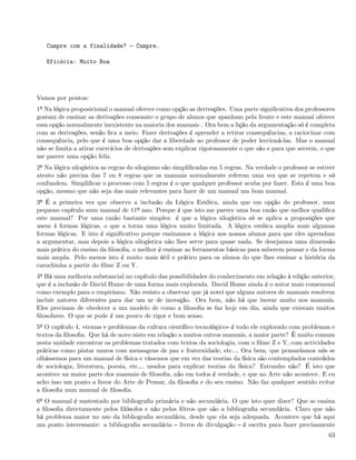 Cumpre com a finalidade?          Cumpre.

   Eficácia: Muito Boa




Vamos por pontos:
1º Na lógica proposicional o manual oferece como opção as derivações. Uma parte signiﬁcativa dos professores
gostam de ensinar as derivações consoante o grupo de alunos que apanham pela frente e este manual oferece
essa opção normalmente inexistente na maioria dos manuais . Ora bem a lição da argumentação só é completa
com as derivações, senão ﬁca a meio. Fazer derivações é aprender a retirar consequências, a raciocinar com
consequência, pelo que é uma boa opção dar a liberdade ao professor de poder leccioná-las. Mas o manual
não se limita a atirar exercícios de derivações sem explicar rigorosamente o que são e para que servem, o que
me parece uma opção feliz.
2º Na lógica silogística as regras do silogismo são simpliﬁcadas em 5 regras. Na verdade o professor se estiver
atento não precisa das 7 ou 8 regras que os manuais normalmente referem uma vez que se repetem e só
confundem. Simpliﬁcar o processo com 5 regras é o que qualquer professor acaba por fazer. Esta é uma boa
opção, mesmo que não seja das mais relevantes para fazer de um manual um bom manual.
3º É a primeira vez que observo a inclusão da Lógica Estóica, ainda que em opção do professor, num
pequeno capítulo num manual de 11º ano. Porque é que isto me parece uma boa razão que melhor qualiﬁca
este manual? Por uma razão bastante simples: é que a lógica silogística só se aplica a proposições que
usem 4 formas lógicas, o que a torna uma lógica muito limitada. A lógica estóica amplia mais algumas
formas lógicas. E isto é signiﬁcativo porque ensinamos a lógica aos nossos alunos para que eles aprendam
a argumentar, mas depois a lógica silogística não lhes serve para quase nada. Se desejamos uma dimensão
mais prática do ensino da ﬁlosoﬁa, o melhor é ensinar as ferramentas básicas para saberem pensar e da forma
mais ampla. Pelo menos isto é muito mais útil e prático para os alunos do que lhes ensinar a história da
carochinha a partir do ﬁlme Z ou Y.
4º Há uma melhoria substancial no capítulo das possibilidades do conhecimento em relação à edição anterior,
que é a inclusão de David Hume de uma forma mais explorada. David Hume ainda é o autor mais consensual
como exemplo para o empirismo. Não resisto a observar que já notei que alguns autores de manuais resolvem
incluir autores diferentes para dar um ar de inovação. Ora bem, não há que inovar muito nos manuais.
Eles precisam de obedecer a um modelo de como a ﬁlosoﬁa se faz hoje em dia, ainda que existam muitos
ﬁlosofares. O que se pode é um pouco de rigor e bom senso.
5º O capítulo 4, «temas e problemas da cultura cientíﬁco tecnológico» é todo ele explorado com problemas e
textos da ﬁlosoﬁa. Que há de novo nisto em relação a muitos outros manuais, a maior parte? É muito comum
nesta unidade encontrar os problemas tratados com textos da sociologia, com o ﬁlme Z e Y, com actividades
práticas como pintar muros com mensagens de paz e fraternidade, etc& Ora bem, que pensaríamos nós se
olhássemos para um manual de física e víssemos que em vez das teorias da física são contemplados conteúdos
de sociologia, literatura, poesia, etc& usados para explicar teorias da física? Estranho não? É isto que
acontece na maior parte dos manuais de ﬁlosoﬁa, não em todos é verdade, e que no Arte não acontece. E eu
acho isso um ponto a favor do Arte de Pensar, da ﬁlosoﬁa e do seu ensino. Não faz qualquer sentido evitar
a ﬁlosoﬁa num manual de ﬁlosoﬁa.
6º O manual é sustentado por bibliograﬁa primária e não secundária. O que isto quer dizer? Que se ensina
a ﬁlosoﬁa directamente pelos ﬁlósofos e não pelos ﬁltros que são a bibliograﬁa secundária. Claro que não
há problema maior no uso da bibliograﬁa secundária, desde que ela seja adequada. Acontece que há aqui
um ponto interessante: a bibliograﬁa secundária livros de divulgação é escrita para fazer precisamente
                                                                                                            63
 