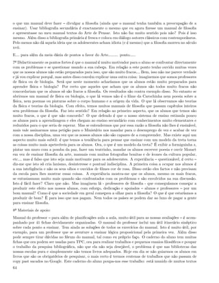 o que um manual deve fazer divulgar a ﬁlosoﬁa (ainda que o manual tenha também a preocupação de a
ensinar). Usar bibliograﬁa secundária é exactamente o mesmo que eu agora ﬁzesse um manual de ﬁlosoﬁa
e apresentasse no meu manual textos do Arte de Pensar. Isto não faz muito sentido pois não? Pois é isso
mesmo. Além disso a bibliograﬁa primária é fresca e coloca em diálogo autores clássicos com contemporâneos.
Pelo menos não dá aquela ideia que os adolescentes acham idiota (e é mesmo) que a ﬁlosoﬁa morreu no século
xvii.
E& para além da meia dúzia de pontos a favor do Arte&&.. ponto&..
7º Didacticamente os pontos fortes é que o manual é muito motivador para o aluno se confrontar directamente
com os problemas e se questionar usando a sua cabeça. Em relação a este ponto tenho ouvido muitas vezes
que os nossos alunos não estão preparados para isso, que são muito fracos& Bem, isso não me parece verdade
e já vou explicar porquê, mas antes disso convém explicar uma outra coisa: imaginemos que somos professores
de física ou de biologia. Será que neste momento acharíamos que os alunos estão muito preparados para
aprender física e biologia? Por certo que aqueles que acham que os alunos são todos muito fracos não
concordariam que os alunos só são fracos a ﬁlosoﬁa. Os resultados são contra exemplo disso. No entanto se
abrirmos um manual de física ou biologia, o que lá vemos não é o ﬁlme da Carochinha nem poesia sobre a
física, nem poemas ou pinturas sobre o corpo humano e a origem da vida. O que lá observamos são teorias
da física e teorias da biologia. Com efeito, temos muitos manuais de ﬁlosoﬁa que passam capítulos inteiros
sem problemas da ﬁlosoﬁa. Faz isto sentido? Em relação ao primeiro aspecto, que os alunos que temos são
muito fracos, o que é que não concordo? O que defendo é que o nosso sistema de ensino estimula pouco
os alunos para a aprendizagem e eles chegam ao ensino secundário com conhecimentos muito elementares e
reduzidos para o que seria de esperar. Mas se entendermos que por essa razão a ﬁlosoﬁa não lhes é ensinável,
mais vale assinarmos uma petição para o Ministério nos mandar para o desemprego de vez e acabar de vez
com a nossa disciplina, uma vez que os nossos alunos não são capazes de a compreender. Mas existe aqui um
aspecto muito mais subtil: é que temos a tendência para pensar que ensinar com um modelo da treta torna
as coisas muito mais apetecíveis para os alunos. Ora, o que é um modelo da treta? É exibir a formiguinha z,
pintar um muro com a pomba da paz, fazer um teatrinho, mandar os alunos escrever poesia e ouvir Mozart
em vez de ensinar ﬁlosoﬁa da arte, manuais com muitas fotograﬁas bonitas e de ícones da cultura popular,
etc& mas é falso que isto seja mais motivante para os adolescentes. A experiência questionável, é certo
diz-me que isto só cria laxismo, desinteresse e pontual indisciplina. A primeira coisa a ocupar nos alunos é
a sua inteligência e não os seus olhos e ouvidos de ﬁlmes cor de rosa. Disso estão eles fartos e não precisam
da escola para lhes mostrar essas coisas. A experiência mostra-me que os alunos, mesmo os mais fracos,
se entusiasmam muito mais quando são confrontados com os problemas e são envolvidos na sua discussão.
Isto é fácil fazer? Claro que não. Mas imaginem lá - professores de ﬁlosoﬁa - que conseguíamos começar a
produzir este efeito nos nossos alunos, com esforço, dedicação e apoiados alunos e professores por um
bom manual? Como é que a sociedade em geral começava a olhar para a ﬁlosoﬁa? O que é que estaríamos a
produzir de bom? È para isso que nos pagam. Nem todos os países se podem dar ao luxo de pagar a gente
para ensinar ﬁlosoﬁa.
8º Materiais de apoio:
Manual do professor para além de planiﬁcações aula a aula, muito útil para as nossas avaliações é acom-
panhado por 41 ﬁchas devidamente organizadas. O manual do professor inclui um útil itinerário sinóptico
sobre cada ponto a ensinar. Tem ainda as soluções de todos os exercícios do manual. Isto é muito útil, por
exemplo, para um professor que se aventure a ensinar lógica proposicional pela primeira vez. Além disso
pode sempre tirar dúvidas no fórum do manual, tal como eu próprio faço. O caderno do aluno tem muitas
ﬁchas que ora podem ser usadas para TPC, ora para realizar trabalhos e pequenos ensaios ﬁlosóﬁcos e poupar
o trabalho da pesquisa bibliográﬁca, não que ela não seja desejável, o problema é que nas bibliotecas das
nossas escolas pura e simplesmente não temos livros adequados. Hoje em dia se não guiarmos os alunos em
livros que são os obrigatórios de pesquisar, o mais certo é termos centenas de trabalhos que não passam de
copy past sacados no Google. Este caderno do aluno poupa-nos esse trabalho: está munido de muitos textos
64
 