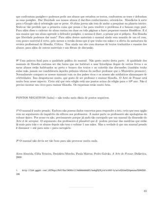 que confrontam posições e podemos pedir aos alunos que estudem os textos, confrontem as teses e defendam
as suas posições. Dar liberdade aos nossos alunos é dar-lhes conhecimento, orientá-los. Mandá-los à sorte
para o Google não é orientação que se preze. O aluno jovem não tem de andar a pesquisar no planeta inteiro.
Sente-se tão perdido que a primeira coisa que pensa e faz para resolver o problema é o famoso copy past.
Para além disso o caderno do aluno ensina em duas ou três páginas a fazer pequenos ensaios ﬁlosóﬁcos. E é
nos ensaios que um aluno aprende a defender posições, o mesmo é dizer, a pensar por si próprio. Em ﬁlosoﬁa
que liberdade podemos dar mais? Para além destes materiais o manual ainda vem munido de um cd rom,
com pouco material é certo, pelo menos a versão demo que é que tenho em mãos e a oferta da assinatura da
revista proﬁssional de ﬁlosoﬁa, Crítica. Tem ainda um site com dezenas de textos traduzidos e ensaios dos
alunos, para além de outros materiais e um fórum de discussão.



9º Uma palavra ﬁnal para a qualidade gráﬁca do manual. Não gosto muito desta parte. A qualidade dos
manuais de ﬁlosoﬁa costuma ser tão baixa que me habituei a usar fotocópias ilegais de outros livros e os
meus alunos estão habituados ao preto e branco dos textos e ao colorido das discussões (também tenho
aulas más, jamais me candidataria àqueles prémios idiotas do melhor professor que o Ministério promove).
Normalmente comparo os nossos manuais com os dos países ricos e os nossos são autênticos almanaques de
celebridades. Isso desgosta-me muito, que gosto de ser professor e ensinar ﬁlosoﬁa. O Arte de Pensar está
muito bem nesse aspecto. Creio até que esta edição está uns pontos acima da edição para o 10º ano. Não é
preciso montar um circo para ensinar ﬁlosoﬁa. Os esquemas estão muito bem.



PONTOS NEGATIVOS (haha)            não tenho meia dúzia de pontos negativos.



1º O manual é muito pesado. Embora não possua dados concretos para responder a isto, creio que essa opção
vem no seguimento do inquérito da editora aos professores. A maior parte os professores são apologistas do
volume único. Por acaso eu não, precisamente porque já ando tão carregado que um manual da dimensão do
Arte é de arrepiar. O argumento dos professores é plausível que é: podem precisar das matérias que estão
lá mais para trás e os alunos depois não tem o volume 1 nas mãos. Mas a verdade é que um manual pesado
é dissuasor até para mim para carregá-lo.



2º O manual não devia ser tão bom para não provocar muita onda.



Aires Almeida, Célia Teixeira, Desidério Murcho, Paula Mateus, Pedro Galvão, A Arte de Pensar, Didáctica,
2008



1.    http://lh4.ggpht.com/_82T6quiJFwY/SnrIW58GvlI/AAAAAAAAANI/keAqPQIBjt4/s1600-h/arte%20de%20pensar%5B4%5D.
jpg




                                                                                                           65
 