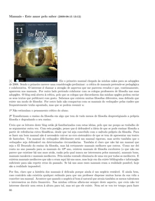 Manuais - Este amor pelo saber (2009-08-15 13:12)




[1]                                        Eis o primeiro manual chegado às minhas mãos para as adopções
de 2008. Sendo o primeiro merece uma consideração preliminar: a crítica de manuais pretende-se pedagógica
e colaborativa. O interesse é chamar a atenção de aspectos que me parecem errados e que, continuamente,
aparecem nos manuais. Por outro lado pretendo colaborar com os colegas professores de ﬁlosoﬁa nas suas
adopções. O blog está aberto à crítica, pelo que os colegas que discordarem das minhas opções podem enviar
os seus textos que publicarei com gosto. Sabemos que existem muitas ﬁlosoﬁas diferentes, mas defendo que
existe um modo de ﬁlosofar. Por outro lado não compactuo com os manuais do «eduquês» pelas razões que
frequentemente tenho apontado, mas que se podem resumir a:
1º Não estimulam o pensamento crítico do aluno.
2º Transformam o ensino da ﬁlosoﬁa em algo que tem de tudo menos de ﬁlosoﬁa desprestigiando a própria
ﬁlosoﬁa e degradando o seu ensino.
Creio que os leitores deste blog estão já familiarizados com estas ideias, pelo que me poupo ao trabalho de
as argumentar outra vez. Com esta posição, penso que é defensável a ideia de que se pode ensinar ﬁlosoﬁa a
partir de referências extra ﬁlosóﬁcas, desde que tal seja concebido com o método próprio da ﬁlosoﬁa. Para
se fazer um bom manual não é necessário cair-se no erro sistemático de que se tem de apresentar um teatro
de fantoches. Um manual do «eduquês» diﬁcilmente será um manual rigoroso, mas aceito também que o
«eduquês» seja defensável em determinadas circunstâncias. Também é claro que não há um manual que
seja o El Dourado do ensino da ﬁlosoﬁa, mas há certamente manuais melhores que outros. Como me dei
conta no ano passado para os manuais do 10º ano, existem manuais de ﬁlosoﬁa excelentes (o que não me
parece que existisse há uns anos atrás, razão pela qual nunca me interessava pelos manuais), manuais bons,
manuais razoáveis e manuais medíocres. Pela minha vontade eliminaria de uma vez por todas os medíocres. E
existem manuais medíocres que não o eram aqui há uns anos, mas hoje em dia existe bibliograﬁa e informação
suﬁciente para não repetir erros do passado. Se há uns anos esses manuais eram a realidade possível, hoje
são a realidade impossível.
Por ﬁm, claro que a história dos manuais é delicada porque ainda é um negócio rentável. E ainda bem,
caso contrário não existiria qualquer estímulo para que um professor dispense muitas horas da sua vida a
conceber um manual. Acontece que quando o negócio é bom é natural que atraia também os menos talentosos
e interesseiros no êxito ﬁnanceiro. Nas minhas críticas alheio-me sempre deste aspecto, que creio não ter
interesse discutir nem estou à altura para tal, mas sei que ele existe. Nem sei se vou ter tempo para fazer
66
 