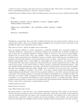 a crítica de todos os manuais, pelo menos dos que me chegam às mãos. Pelo menos vou fazendo o possível.
Passe as justiﬁcações preliminares, apresento o primeiro manual.
Amândio Fontoura, Mafalda Afonso e Maria de Fátima Gomes, Este amor pelo saber, A Folha Cultural, 2008


   Ficha:

   Qualidade do manual: muitos capítulos a rever e algumas opções
   didacticamente discutíveis

   Cumpre com a finalidade?         Se o professor souber corrigir o manual
   cumpre.

   Eficácia: satisfatória




Classiﬁcaria o manual Este Amor pelo Saber (A Folha Cultural) como um manual razoável. Poderia ser um
manual muito melhor. Não o é por algumas opções pedagógicas que me parecem pouco consensuais e pela
repetição de alguns erros infelizmente muito comuns.
Mas vamos aos erros e, depois, às opções menos consensuais.
Logo no primeiro capítulo os autores apresentam a conhecida distinção entre raciocínios analíticos e
raciocínios dialécticos. Apresentam os raciocínios analíticos como fazendo parte do âmbito da lógica for-
mal, ao passo que os raciocínios dialécticos ganham sentido no contexto de uma teoria da argumentação .
Acontece que os autores estão a fazer uma confusão. Tanto os argumentos dialécticos como os demon-
strativos, assim caracterizados por Aristóteles, buscam a verdade, sendo a diferença que nos dialécticos as
premissas são discutíveis porque as pessoas discordam do que é verdade. Logo à frente (p.14) os autores
deﬁnem argumentação como a apresentação de considerações não demonstrativas, mas opinativas . Isto
é obviamente falso, pois pode-se argumentar demonstrativamente; quando argumentamos que a Maria não
está na praia porque a vimos agora mesmo no cinema, estamos a argumentar demonstrativamente. Todo
este capítulo contém imprecisões que, com efeito, não afectam de forma decisiva um bom ensino da ﬁlosoﬁa.
Mas não existe qualquer razão para deﬁnir dedução como o raciocínio que vai do geral para o particular,
ao passo que a indução é o contrário. Isto é falso. Se eu disser alguns lisboetas são benﬁquistas, logo
alguns benﬁquistas são lisboetas , trata-se de um argumento dedutivo e, com efeito, não parte do geral para
o particular. Ele é dedutivo porque se a premissa for verdadeira é impossível que a conclusão seja falsa. Por
outro lado, se eu disser Todos os japoneses observados até hoje são simpáticos, logo o Akira que é japonês
é simpático , é um argumento não dedutivo no qual a premissa é geral e a conclusão particular. Não faz
qualquer sentido continuar a cometer estes erros quando têm sido sistematicamente apontados desde há anos.
E logo a seguir não se compreende o exemplo dado no manual:
Nenhuma lisboeta é sueca
Helena Roseta é Lisboeta
Logo, Helena Roseta não é sueca
Os autores referem - o que está certo - que a segunda premissa é particular. Mas, então e em que ﬁcamos?
Primeiro aﬁrmam que deduzir é partir do geral para o particular e depois dão um exemplo de um argumento
com uma premissa particular que chega a uma conclusão particular. Isto signiﬁca que se está a partir do
particular para o particular. Torna-se evidente que há aqui confusões a serem desfeitas. Os autores fazem
ainda uma associação entre dedução e ciências exactas e indução e ciências experimentais. Ora bem: primeiro,
                                                                                                          67
 
