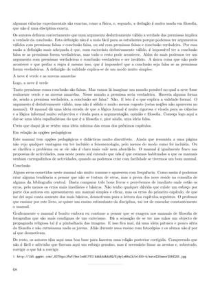 algumas ciências experimentais são exactas, como a física, e, segundo, a dedução é muito usada em ﬁlosoﬁa,
que não é uma disciplina exacta.
Os autores deﬁnem correctamente que num argumento dedutivamente válido a verdade das premissas implica
a verdade da conclusão. Esta deﬁnição não é a mais fácil para os estudantes porque podemos ter argumentos
válidos com premissas falsas e conclusão falsa, ou até com premissas falsas e conclusão verdadeira. Por essa
razão a deﬁnição mais adequada é que, num raciocínio dedutivamente válido, é impossível ter a conclusão
falsa se as premissas forem verdadeiras, mas tudo o resto pode acontecer. Além do mais podemos ter um
argumento com premissas verdadeiras e conclusão verdadeira e ser inválido. A única coisa que não pode
acontecer e que perfaz a regra é mesmo isso, que é impossível que a conclusão seja falsa se as premissas
forem verdadeiras. A deﬁnição de validade explica-se de um modo muito simples:
A neve é verde e as nuvens amarelas
Logo, a neve é verde
Tanto premissas como conclusão são falsas. Mas vamos lá imaginar um mundo possível no qual a neve fosse
realmente verde e as nuvens amarelas. Nesse mundo a premissa seria verdadeira. Haveria alguma forma
de, sendo a premissa verdadeira, a conclusão ser falsa? Não. E isto é o que explica a validade formal. O
argumento é dedutivamente válido, mas não é sólido e muito menos cogente (estas noções não aparecem no
manual). O manual dá uma ideia errada de que a lógica formal é muito rigorosa e virada para as ciências
e a lógica informal muito subjectiva e virada para a argumentação, opinião e ﬁlosoﬁa. Começa logo aqui a
dar-se uma ideia espalhafatosa do que é a ﬁlosoﬁa e, pior ainda, uma ideia falsa.
Creio que daqui já se retém uma ideia mínima das cenas dos próximos capítulos.
Em relação às opções pedagógicas
Este manual tem opções pedagógicas e didácticas muito discutíveis. Ainda que resumida a uma página
não vejo qualquer vantagem em ter incluído a fenomenologia, pelo menos do modo como foi incluída. Ou
se clariﬁca o problema ou se ele não é claro mais vale nem abordá-lo. O manual é igualmente fraco nas
propostas de actividades, mas neste ponto até entendo que nós é que estamos habituados a que os manuais
venham carregadinhos de actividades, quando as podemos criar com facilidade se tivermos um bom manual.
Conclusão
Alguns erros cometidos neste manual são muito comuns e aparecem com frequência. Como assim é podemos
criar alguma tendência a pensar que não se tratam de erros, mas a prova dos nove reside na consulta de
alguma da bibliograﬁa central. Basta comparar três bons livros e percebemos de imediato onde estão os
erros, pelo menos os erros mais imediatos e básicos. Não tenho qualquer dúvida que existe um esforço por
parte dos autores em apresentarem um manual simples e eﬁcaz, mas os erros do primeiro capítulo, de que
me dei aqui conta somente dos mais básicos, desmotivam para a leitura dos capítulos seguintes. O professor
que ensinar por este livro, se quiser um ensino estimulante da disciplina, vai ter de emendar constantemente
o manual.
Graﬁcamente o manual é bonito embora eu continue a pensar que se exagera nos manuais de ﬁlosoﬁa de
fotograﬁas que são mais condignas de um catecismo. Dá a sensação de se ter nas mãos um objecto de
propaganda religiosa tal é a pimbalhada das imagens. E isso ﬁca mal, dá uma ideia patusca e pouco séria
da ﬁlosoﬁa e não entusiasma nada os jovens. Aliás durante anos ensino com fotocópias e os alunos não é por
aí que desmotivam.
De resto, os autores têm aqui uma boa base para fazerem uma edição posterior corrigida. Compreendo que
não é fácil e adivinho que ﬁzeram aqui um esforço genuíno, mas é necessário limar as arestas e, sobretudo,
corrigir o que há a corrigir.
1. http://lh5.ggpht.com/_82T6quiJFwY/SnrIxd6lYYI/AAAAAAAAANQ/EjWy1eRKnZA/s1600-h/este%20amor%5B4%5D.jpg



68
 