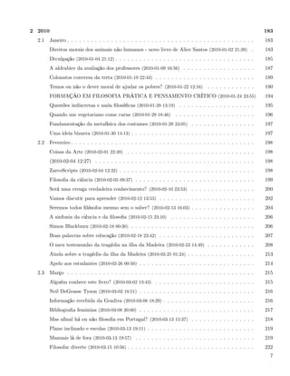 2 2010                                                                                                           183
  2.1    Janeiro . . . . . . . . . . . . . . . . . . . . . . . . . . . . . . . . . . . . . . . . . . . . . . .   183
         Direitos morais dos animais não humanos - novo livro de Alice Santos (2010-01-02 21:39) .               183
         Divulgação (2010-01-04 21:12) . . . . . . . . . . . . . . . . . . . . . . . . . . . . . . . . . . .     185
         A aldrabice da avaliação dos professores (2010-01-09 16:56) . . . . . . . . . . . . . . . . . .         187
         Colonatos conversa da treta (2010-01-19 22:43) . . . . . . . . . . . . . . . . . . . . . . . . .        189
         Temos ou não o dever moral de ajudar os pobres? (2010-01-22 12:16)            . . . . . . . . . . . .   190
         FORMAÇÃO EM FILOSOFIA PRÁTICA E PENSAMENTO CRÍTICO (2010-01-24 23:55)                                   194
         Questões indiscretas e nada ﬁlosóﬁcas (2010-01-29 13:19) . . . . . . . . . . . . . . . . . . .          195
         Quando um vegetariano come carne (2010-01-29 18:46)           . . . . . . . . . . . . . . . . . . . .   196
         Fundamentação da metafísica dos costumes (2010-01-29 23:05) . . . . . . . . . . . . . . . .             197
         Uma ideia bizarra (2010-01-30 14:13) . . . . . . . . . . . . . . . . . . . . . . . . . . . . . . .      197
  2.2    Fevereiro . . . . . . . . . . . . . . . . . . . . . . . . . . . . . . . . . . . . . . . . . . . . . .   198
         Coisas da Arte (2010-02-01 22:49) . . . . . . . . . . . . . . . . . . . . . . . . . . . . . . . .       198
         (2010-02-04 12:27) . . . . . . . . . . . . . . . . . . . . . . . . . . . . . . . . . . . . . . . .      198
         ZarcoScripts (2010-02-04 12:32) . . . . . . . . . . . . . . . . . . . . . . . . . . . . . . . . . .     198
         Filosoﬁa da ciência (2010-02-05 09:37) . . . . . . . . . . . . . . . . . . . . . . . . . . . . . .      199
         Será uma crença verdadeira conhecimento? (2010-02-10 23:53) . . . . . . . . . . . . . . . .             200
         Vamos discutir para aprender (2010-02-12 13:53) . . . . . . . . . . . . . . . . . . . . . . . .         202
         Seremos todos ﬁlósofos mesmo sem o saber? (2010-02-13 16:03) . . . . . . . . . . . . . . . .            204
         A sinfonia da ciência e da ﬁlosoﬁa (2010-02-15 23:10)       . . . . . . . . . . . . . . . . . . . . .   206
         Simon Blackburn (2010-02-18 00:30) . . . . . . . . . . . . . . . . . . . . . . . . . . . . . . .        206
         Boas palavras sobre educação (2010-02-18 23:42) . . . . . . . . . . . . . . . . . . . . . . . .         207
         O meu testemunho da tragédia na ilha da Madeira (2010-02-23 14:49) . . . . . . . . . . . .              208
         Ainda sobre a tragédia da ilha da Madeira (2010-02-25 01:24) . . . . . . . . . . . . . . . . .          213
         Apelo aos estudantes (2010-02-26 00:50) . . . . . . . . . . . . . . . . . . . . . . . . . . . . .       214
  2.3    Março . . . . . . . . . . . . . . . . . . . . . . . . . . . . . . . . . . . . . . . . . . . . . . .     215
         Alguém conhece este livro? (2010-03-02 13:43) . . . . . . . . . . . . . . . . . . . . . . . . .         215
         Neil DeGrasse Tyson (2010-03-03 18:51) . . . . . . . . . . . . . . . . . . . . . . . . . . . . .        216
         Informação recebida da Gradiva (2010-03-08 18:29) . . . . . . . . . . . . . . . . . . . . . . .         216
         Bibliograﬁa feminina (2010-03-08 20:00) . . . . . . . . . . . . . . . . . . . . . . . . . . . . .       217
         Mas aﬁnal há ou não ﬁlosoﬁa em Portugal? (2010-03-13 15:37) . . . . . . . . . . . . . . . .             218
         Plano inclinado e escolas (2010-03-13 19:11) . . . . . . . . . . . . . . . . . . . . . . . . . . .      219
         Manuais lá de fora (2010-03-13 19:57) . . . . . . . . . . . . . . . . . . . . . . . . . . . . . .       219
         Filosofar diverte (2010-03-15 10:56) . . . . . . . . . . . . . . . . . . . . . . . . . . . . . . . .    222
                                                                                                                   7
 