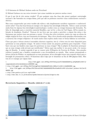 1) O fantasma de Michael Jackson anda em Neverland.
2) Michael Jackson era um extra terrestre (por acaso também me pareceu muitas vezes).
O que é que há de tolo nestas versões? É que qualquer uma das duas não possui qualquer sustentação
racional e são baseadas em crenças falsas, pelo que não as podemos conceber como conhecimento racional e
efectivo.
Mas como compreender que estas versões são tolices e não simplesmente acreditar cegamente e confortavel-
mente nelas? Uma das boas formas é começar a ler alguma boa introdução à ﬁlosoﬁa. Talvez o mais acertado
ainda fosse ler alguma boa introdução à epistemologia e avaliar como as crenças humanas são formadas. Na
falta de disposição para o exercício essencial ﬁlosóﬁco, que tal ler a obra de Carl Sagan, [4]Um mundo in-
festado de demónios, Gradiva? Trata-se de um livro que nos ajuda a perceber a origem dos mitos e dos
fantasmas que muitas vezes nos povoam a mente. O tema dos extra terrestres, muito em voga na altura da
edição original do livro, tem um tratamento de destaque. Mas o livro aborda ainda questões relacionadas com
a natureza das crenças religiosas e de modo muito claro explica ainda como se forma falácias no raciocínio.
Claro que para a leitura atenta é necessária abertura cognitiva, isto é, o leitor tem de estar disponível para
questionar as suas próprias crenças. Se assim é temos ainda um pequeno problema para responder. Como
fazer com que um fanático seja capaz de questionar as suas crenças? Não é próprio do fanatismo pressupor
que as suas crenças estão já mais que justiﬁcadas? Talvez aqui seja melhor ir um pouco atrás e ler mesmo
algo de ﬁlosoﬁa. A minha sugestão é que se comece pela [5]Alegoria da Caverna de Platão. Sem grandes
rodeios é possível que o fanático compreenda a sua circunstância no mundo. Mas, mesmo pressupondo a
leitura inicial de Platão e se seguíssemos as suas premissas, só na educação temos uma resposta eﬁcaz para a
formação do pensamento crítico. O fanatismo não é algo que se abandone ao ﬁm de 300 páginas lidas. Mas
tem de se começar por algum lado.
1.                             http://lh4.ggpht.com/_82T6quiJFwY/SokipimckTI/AAAAAAAAAO0/p_hsPqX9akM/s1600-h/
csaganummundoinfestadodedemonios%5B4%5D.jpg
2. http://lh3.ggpht.com/_82T6quiJFwY/SokiqgPfwkI/AAAAAAAAAPE/kBivlH6KwvI/s1600-h/ddd%5B4%5D.jpg
3.    http://lh3.ggpht.com/_82T6quiJFwY/SokisLO1AAI/AAAAAAAAAPQ/DDoeYewhRcE/s1600-h/michael-jackson-thiller1%
5B4%5D.jpg
4. http://www.gradiva.pt/livro.asp?L=2090
5. http://www.educ.fc.ul.pt/docentes/opombo/seminario/platao/alegoria.htm




Reverência linguística e ﬁlosoﬁa (2009-08-17 11:56)




[1]                                                       Uma das coisas que menos gosto de fazer é divulgar
70
 
