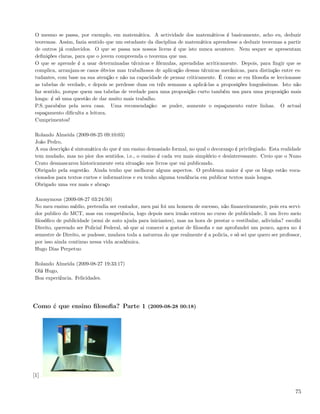 O mesmo se passa, por exemplo, em matemática. A actividade dos matemáticos é basicamente, acho eu, deduzir
 teoremas. Assim, fazia sentido que um estudante da disciplina de matemática aprendesse a deduzir teoremas a partir
 de outros já conhecidos. O que se passa nos nossos liceus é que isto nunca acontece. Nem sequer se apresentam
 deﬁnições claras, para que o jovem compreenda o teorema que usa.
 O que se aprende é a usar determinadas técnicas e fórmulas, aprendidas acriticamente. Depois, para ﬁngir que se
 complica, arranjam-se casos óbvios mas trabalhosos de aplicação dessas técnicas mecânicas, para distinção entre es-
 tudantes, com base na sua atenção e não na capacidade de pensar criticamente. É como se em ﬁlosoﬁa se leccionasse
 as tabelas de verdade, e depois se perdesse duas ou três semanas a aplicá-las a proposições longuíssimas. Isto não
 faz sentido, porque quem usa tabelas de verdade para uma proposição curto também usa para uma proposição mais
 longa: é só uma questão de dar muito mais trabalho.
 P.S.:parabéns pela nova casa. Uma recomendação: se puder, aumente o espaçamento entre linhas. O actual
 espaçamento diﬁculta a leitura.
 Cumprimentos!

 Rolando Almeida (2009-08-25 09:10:03)
 João Pedro,
 A sua descrição é sintomática do que é um ensino demasiado formal, no qual o decoranço é privilegiado. Esta realidade
 tem mudado, mas no pior dos sentidos, i.e., o ensino é cada vez mais simplório e desinteressante. Creio que o Nuno
 Crato desmascarou historicamente esta situação nos livros que vai publicando.
 Obrigado pela sugestão. Ainda tenho que melhorar alguns aspectos. O problema maior é que os blogs estão voca-
 cionados para textos curtos e informativos e eu tenho alguma tendência em publicar textos mais longos.
 Obrigado uma vez mais e abraço

 Anonymous (2009-08-27 03:24:50)
 No meu ensino médio, pretendia ser contador, meu pai foi um homem de sucesso, não ﬁnanceiramente, pois era servi-
 dor publico do MCT, mas em competência, logo depois meu irmão entrou no curso de publicidade, li um livro meio
 ﬁlosóﬁco de publicidade (semi de auto ajuda para iniciantes), mas na hora de prestar o vestibular, adivinha? escolhi
 Direito, querendo ser Policial Federal, só que ai comecei a gostar de ﬁlosoﬁa e me aprofundei um pouco, agora no 4
 semestre de Direito, se pudesse, mudava toda a natureza do que realmente é a policia, e só sei que quero ser professor,
 por isso ainda continuo nessa vida académica.
 Hugo Dias Perpetuo

 Rolando Almeida (2009-08-27 19:33:17)
 Olá Hugo,
 Boa experiência. Felicidades.




Como é que ensino ﬁlosoﬁa? Parte 1 (2009-08-28 00:18)




[1]

                                                                                                                     75
 