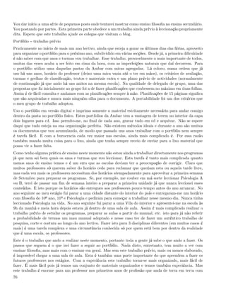 Vou dar início a uma série de pequenos posts onde tentarei mostrar como ensino ﬁlosoﬁa no ensino secundário.
Vou postando por partes. Esta primeira parte obedece a um trabalho ainda prévio à leccionação propriamente
dita. Espero que este trabalho ajude os colegas que visitam o blog.
Portfólio   trabalho prévio
Praticamente no início de mais um ano lectivo, ainda que esteja a gozar os últimos dias das férias, aproveito
para organizar o portfólio para o próximo ano, subdividido em várias secções. Desde já, a primeira diﬁculdade
é não saber com que anos e turmas vou trabalhar. Esse trabalho, provavelmente o mais importante de todos,
muitas das vezes acaba a ser feito em cima da hora, com as imperfeições naturais que daí decorrem. Para
o portfólio utilizo uma daquelas pastas da Ambar com micas agregadas. Lá coloco, numa ordem que já
uso há uns anos, horário do professor (deixo uma mica vazia até o ter em mãos), os critérios de avaliação,
turmas e grelhas de classiﬁcação, textos e materiais extra e um plano prévio de actividades (normalmente
de continuação já que ando há uns anitos na mesma escola). Na qualidade de delegado de grupo, uma das
propostas que ﬁz inicialmente ao grupo foi a de fazer planiﬁcações que coubessem no máximo em duas folhas.
Assim é de fácil consulta e andamos com as planiﬁcações sempre à mão. Planiﬁcações de 15 páginas signiﬁca
que são arquivadas e nunca mais ninguém olha para o documento. A portabilidade foi um dos critérios que
o meu grupo de trabalho adoptou.
Uso o portfólio em versão digital e imprimo somente o material estritamente necessário para andar comigo
dentro da pasta no portfólio ﬁsíco. Estes portfolios da Ambar tem a vantagem de terem no interior da capa
dois lugares para cd. Isso permite-me, no ﬁnal de cada ano, gravar tudo em cd e arquivar. Não se espere
daqui que tudo esteja na sua organização perfeita. Não existem métodos ideais e durante o ano são muitos
os documentos que vou acumulando, de modo que passado uns anos trabalhar com o portfólio nem sempre
é tarefa fácil. E com a burocracia cada vez maior nas escolas, ainda mais complicado é. Por essa razão
também mando muita coisa para o lixo, ainda que tenha sempre receio de enviar para o lixo material que
possa vir a fazer falta.
Como tenho alguma prática de ensino neste momento não estou ainda a trabalhar directamente nos programas
já que nem sei bem quais os anos e turmas que vou leccionar. Esta tarefa é tanto mais complicada quanto
menos anos de ensino temos e é um erro que as escolas deviam ter a preocupação de corrigir. Claro que
muitos professores só querem saber do horário cedo para reclamar que queriam esta ou aquela tarde livre,
mas cada vez mais os professores necessitam dos horários atempadamente para aproveitar a primeira semana
de Setembro para preparar os programas. Se, por exemplo, me couber em má sorte leccionar Psicologia A
ou B, terei de passar um ﬁm de semana inteiro a preparar a primeira unidade já que nunca leccionei esses
conteúdos. E isto porque os horários são entregues aos professores pouco tempo antes do ano arrancar. No
ano seguinte ao meu estágio fui parar a uma cidade distante do interior do país e entregaram-me um horário
com ﬁlosoﬁa do 10º ano, 11º e Psicologia e pediram para começar a trabalhar nesse mesmo dia. Nunca tinha
leccionado Psicologia na vida. No ano seguinte fui parar a uma Vila do interior e apresentei-me na escola às
9h da manhã e meia hora depois estava já dentro de uma sala de aula. Assim é mais complicado realizar o
trabalho prévio de estudar os programas, preparar as aulas a partir do manual, etc. isto para já não referir
a probabilidade de termos um mau manual adoptado e nesse caso ter de fazer um autêntico trabalho de
pesquisa, corte e costura ao longo do ano lectivo. Fazer isto para 3 disciplinas diferentes (em muitos casos é
mais) é uma tarefa complexa e uma circunstância conhecida só por quem está bem por dentro da realidade
que é uma escola, os professores.
Este é o trabalho que ando a realizar neste momento, portanto toda a gente já sabe o que ando a fazer. Os
passos que seguem é o que irei fazer a seguir ao portfólio. Nada disto, entretanto, tem muito a ver com
ensinar ﬁlosoﬁa, mas mais com o ensinar em geral. Mas sem este trabalho prévio, mais ou menos elaborado,
é impossível chegar a uma sala de aula. Esta é também uma parte importante do que aprendem a fazer os
futuros professores nos estágios. Com a experiência este trabalho torna-se mais organizado, mais fácil de
fazer. É mais fácil pois já temos um conjunto de materiais organizados e temos também experiência. Mas
este trabalho é enorme para um professor nos primeiros anos de proﬁssão que anda de terra em terra com
76
 