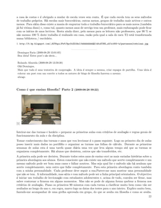 a casa às costas e é obrigado a mudar de escola vezes sem conta. É que cada escola tem os seus métodos
de trabalho próprios. Há escolas mais burocráticas, outras menos, grupos de trabalho mais activos e outros
menos. Para além disso existe a mania de empurrar todo o trabalho burocrático para os mais novos (também
já fui vitima disso) e, como tal, quanto menos anos de serviço tem um professor, mais embaraçado pode ﬁcar
com os inícios de anos lectivos. Resta ainda dizer, pelo menos para os leitores não professores, que 90 % se
não mesmo 100 % deste trabalho é realizado em casa, razão pela qual a sala do meu T2 está transformada
numa biblioteca / escritório.
1. http://4.bp.blogspot.com/_82T6quiJFwY/SpcUoZO1HsI/AAAAAAAAAQE/uNidT3N2_nU/s1600-h/pastaesseltebolsas.jpg


 Domingos Faria (2009-08-29 13:01:05)
 Boa ideia! Estes post’s são úteis...

 Rolando Almeida (2009-08-29 13:59:38)
 Olá Domingos,
 Mais que tudo é uma tentativa de cooperação. A ideia é sempre a mesma, criar espaços de partilha. Uma ideia é
 colocar um post com um convite a todos os autores de blogs de ﬁlosoﬁa fazerem o mesmo.
 abraço



Como é que ensino ﬁlosoﬁa? Parte 2 (2009-08-28 09:22)




[1]


Inteirar-me das turmas e horário preparar as primeiras aulas com critérios de avaliação e regras gerais de
funcionamento da aula e da disciplina.
Tomar conhecimento das turmas e anos que vou leccionar é o passo seguinte. Logo no primeiro dia de aulas
posso inserir mais dados no portfólio e organizar as turmas nas folhas de cálculo. Durante as primeiras
semanas de aulas esta é uma tarefa quase diária uma vez que leva algum tempo até que as turmas se
organizem completamente. Há alunos que desistem, outros que são transferidos, etc.
A primeira aula pode ser decisiva. Durante todos estes anos de ensino ouvi as mais variadas histórias sobre a
primeira abordagem aos alunos. Estou consciente que não existe um método que acerte completamente e um
mesmo método pode ser bom nuns casos e falhar noutros. Mas seja qual for o método não há nenhum que
acerte completamente, nem outro que falhe completamente. Para esta primeira abordagem conto também
com a minha personalidade. Cada professor deve seguir a sua.Parece-me mau mostrar uma personalidade
que não se tem. A informalidade, mas séria e com método pode ser a linha principal orientadora. O objectivo
é iniciar um trabalho de leccionação com estudantes adolescentes e, acima de tudo, convém ser ﬁrme, mas
saber contornar a ﬁrmeza em alguns momentos. Mas não se pode de alguma forma quebrar a ﬁrmeza nos
critérios de avaliação. Passo os primeiros 90 minutos com cada turma a clariﬁcar muito bem como vão ser
avaliados ao longo do ano e, em regra, marco logo as datas dos testes para o ano inteiro. Explico muito bem,
fazendo-me acompanhar de uma grelha aprovada em grupo, do que se avalia em ﬁlosoﬁa e como se avalia.
                                                                                                              77
 