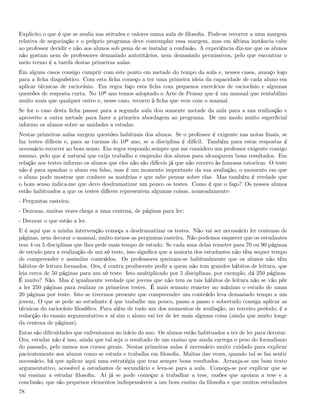 Explicito o que é que se avalia nas atitudes e valores numa aula de ﬁlosoﬁa. Pode-se recorrer a uma margem
relativa de negociação e o próprio programa deve contemplar essa margem, mas em última instância cabe
ao professor decidir e não aos alunos sob pena de se instalar a confusão. A experiência diz-me que os alunos
não gostam nem de professores demasiado autoritários, nem demasiado permissivos, pelo que encontrar o
meio termo é a tarefa destas primeiras aulas.
Em alguns casos consigo cumprir com este ponto em metade do tempo da aula e, nesses casos, avanço logo
para a ﬁcha diagnóstico. Com esta ﬁcha começo a ter uma primeira ideia da capacidade de cada aluno em
aplicar técnicas de raciocínio. Em regra faço esta ﬁcha com pequenos exercícios de raciocínio e algumas
questões de resposta curta. No 10º ano temos adoptado o Arte de Pensar que é um manual que rentabilizo
muito mais que qualquer outro e, nesse caso, recorro à ﬁcha que vem com o manual.
Se for o caso desta ﬁcha passar para a segunda aula dou somente metade da aula para a sua realização e
aproveito a outra metade para fazer a primeira abordagem ao programa. De um modo muito superﬁcial
informo os alunos sobre as unidades a estudar.
Nestas primeiras aulas surgem questões habituais dos alunos. Se o professor é exigente nas notas ﬁnais, se
faz testes difíceis e, para as turmas do 10º ano, se a disciplina é difícil. Também para estas respostas é
necessário recorrer ao bom senso. Em regra respondo sempre que me considero um professor exigente comigo
mesmo, pelo que é natural que exija trabalho e empenho dos alunos para alcançarem bons resultados. Em
relação aos testes informo os alunos que eles não são difíceis já que não recorro às famosas ratoeiras. O teste
não é para apanhar o aluno em falso, mas é um momento importante da sua avaliação, o momento em que
o aluno pode mostrar que conhece as matérias e que sabe pensar sobre elas. Mas também é verdade que
o bom senso indica-me que devo desdramatizar um pouco os testes. Como é que o faço? Os nossos alunos
estão habituados a que os testes difíceis representem algumas coisas, nomeadamente:
- Perguntas rasteira;
- Dezenas, muitas vezes chega a uma centena, de páginas para ler;
- Decorar o que estão a ler.
E é aqui que a minha intervenção começa a desdramatizar os testes. Não vai ser necessário ler centenas de
páginas, nem decorar o manual, muito menos as perguntas rasteira. Não podemos esquecer que os estudantes
tem 4 ou 5 disciplinas que lhes pede mais tempo de estudo. Se cada uma delas remeter para 70 ou 90 páginas
de estudo para a realização de um só teste, isso signiﬁca que a maioria dos estudantes não têm sequer tempo
de compreender e assimilar conteúdos. Os professores queixam-se habitualmente que os alunos não têm
hábitos de leitura formados. Ora, é contra producente pedir a quem não tem grandes hábitos de leitura, que
leia cerca de 50 páginas para um só teste. Isto multiplicado por 5 disciplinas, por exemplo, dá 250 páginas.
É muito? Não. Mas é igualmente verdade que jovens que não tem os tais hábitos de leitura não se vão pôr
a ler 250 páginas para realizar os primeiros testes. É mais sensato remeter no máximo o estudo de umas
20 páginas por teste. Isto se tivermos presente que compreender um conteúdo leva demasiado tempo a um
jovem. O que se pede ao estudante é que trabalhe um pouco, passo a passo e sobretudo consiga aplicar as
técnicas do raciocínio ﬁlosóﬁco. Para além de tudo um dos momentos de avaliação, no terceiro período, é a
redacção do ensaio argumentativo e aí sim o aluno vai ter de ler mais alguma coisa (ainda que muito longe
da centena de páginas).
Estas são diﬁculdades que enfrentamos no início do ano. Os alunos estão habituados a ter de ler para decorar.
Ora, estudar não é isso, ainda que tal seja o resultado de um ensino que ainda carrega o peso do formalismo
do passado, pelo menos nos cursos gerais. Nestas primeiras aulas é necessário muito cuidado para explicar
pacientemente aos alunos como se estuda e trabalha em ﬁlosoﬁa. Muitas das vezes, quando tal se faz sentir
necessário, há que aplicar aqui uma estratégia que traz sempre bons resultados. Arranja-se um bom texto
argumentativo, acessível a estudantes de secundário e leva-se para a aula. Começa-se por explicar que se
vai ensinar a estudar ﬁlosoﬁa. Aí já se pode começar a trabalhar a tese, razões que apoiam a tese e a
conclusão, que são pequenos elementos indispensáveis a um bom ensino da ﬁlosoﬁa e que muitos estudantes
78
 