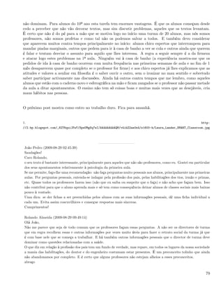 não dominam. Para alunos do 10º ano esta tarefa tem enormes vantagens. É que os alunos começam desde
cedo a perceber que não vão decorar textos, mas sim discutir problemas, aqueles que os textos levantam.
É certo que não é do pé para a mão que se motiva logo no início uma turma de 20 alunos, mas nós somos
professores, não somos profetas e como tal não os podemos salvar a todos. E também devo considerar
que aparecem muitos contra tempos principalmente no início: alunos chico espertos que interrompem para
mandar piadas marginais, outros que pedem para ir à casa de banho a ver se cola e outros ainda que querem
é falar e tentam desviar o assunto para aquilo que lhes interessa. A regra a seguir sempre é a da ﬁrmeza
e atacar logo estes problemas na 1ª aula. Ninguém vai à casa de banho (a experiência mostra-me que os
pedidos de ida à casa de banho ocorrem com muita frequência nas primeiras semanas de aula e ao ﬁm de 1
mês desaparecem quase por completo se o professor for ﬁrme) e aos chico espertos já lhes explicamos que as
atitudes e valores a avaliar em ﬁlosoﬁa é o saber ouvir o outro, sem o ironizar no mau sentido e sobretudo
saber participar activamente nas discussões. Ainda há outros contra tempos que me lembro, como aqueles
alunos que estão com o caderno novo e esferográﬁca na mão e ﬁcam zangados se o professor não passar metade
da aula a ditar apontamentos. O ensino não tem só coisas boas e muitas mais vezes que as desejáveis, cria
maus hábitos nas pessoas.


O próximo post mostra como entro no trabalho duro. Fica para amanhã.


1.                                                                                                                http:
//2.bp.blogspot.com/_82T6quiJFwY/SpeUMgSq7wI/AAAAAAAAAQM/v4ihZ2ae0n4/s1600-h/Laura_Lander_SMART_Classroom.jpg




 João Pedro (2009-08-29 02:45:39)
 Saudações!
 Caro Rolando,
 o seu texto é bastante interessante, principalmente para aqueles que não são professores, como eu. Gostei em particular
 dos seus apontamentos relativamente à psicologia da primeira aula.
 Se me permite, faço-lhe uma recomendação: não faça perguntas muito pessoais aos alunos, principalmente nas primeiras
 aulas. Por perguntas pessoais, entenda-se indagar pela proﬁssão dos pais, pelas habilitações dos tios, irmão e primas,
 etc. Quase todos os professores fazem isso (não que eu saiba ou suspeite que o faça) e não acho que façam bem. Isso
 não contribui para que o aluno aprenda mais e só tem como consequência deixar alunos de classes sociais mais baixas
 pouco à vontade.
 Uma dica: se der ﬁchas a ser preenchidas pelos alunos com as suas informações pessoais, dê uma ﬁcha individual a
 cada um. Evita assim coscuvilhices e consegue respostas mais sinceras.
 Cumprimentos!

 Rolando Almeida (2009-08-29 09:49:14)
 Olá João,
 Não me parece que seja de todo comum que os professores façam essas perguntas. A não ser os directores de turma
 que em regra recolhem essas e outras informações por vezes muito úteis para fazer o retrato social da turma já que
 é com base nele que se começa a trabalhar. E há também outras informações pessoais que o director de turma deve
 dominar como questões relacionadas com a saúde.
 O que diz em relação à proﬁssão dos pais tem um fundo de verdade, mas repare, em todos os lugares da nossa sociedade
 a mania das habilitações, do doutor e do engenheiro costumam estar presentes. É um preconceito tolinho que ainda
 não abandonamos por completo. E é certo que alguns professores não estejam alheios a esses preconceitos.
 abraço


                                                                                                                     79
 
