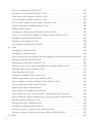Teorias da conspiração (2010-03-15 22:17) . . . . . . . . . . . . . . . . . . . . . . . . . . . .       224
          Sem palavras (com palavras) (2010-03-17 17:46)        . . . . . . . . . . . . . . . . . . . . . . . .   224
          Coisas muito muito estranhas (2010-03-17 20:59) . . . . . . . . . . . . . . . . . . . . . . . .         225
          Uma introdução à metafísica (2010-03-17 21:23) . . . . . . . . . . . . . . . . . . . . . . . . .        227
          E se as nossas crenças estiverem erradas? (2010-03-18 11:05) . . . . . . . . . . . . . . . . .          228
          Semana da História da EBSGZ (2010-03-18 18:11) . . . . . . . . . . . . . . . . . . . . . . .            228
          Bullshit (2010-03-18 23:51) . . . . . . . . . . . . . . . . . . . . . . . . . . . . . . . . . . . .     228
          A objecção ao utilitarismo do Carlos Silva (2010-03-19 13:21) . . . . . . . . . . . . . . . . .         229
          O que é a arte? Semana da História na Gonçalves Zarco (2010-03-24 19:17) . . . . . . . . .              231
          Deﬁnições em ﬁlosoﬁa (2010-03-26 12:59) . . . . . . . . . . . . . . . . . . . . . . . . . . . .         231
          Filosoﬁa em foco (2010-03-27 17:19) . . . . . . . . . . . . . . . . . . . . . . . . . . . . . . .       232
          Uma falsidade abusada (2010-03-30 16:16) . . . . . . . . . . . . . . . . . . . . . . . . . . . .        232
    2.4   Abril . . . . . . . . . . . . . . . . . . . . . . . . . . . . . . . . . . . . . . . . . . . . . . . .   233
          Moralidades 2 (2010-04-02 00:52) . . . . . . . . . . . . . . . . . . . . . . . . . . . . . . . . .      233
          Moralidades 1 (2010-04-02 00:54) . . . . . . . . . . . . . . . . . . . . . . . . . . . . . . . . .      234
          Leitura até altas horas aproveitando uma interrupção de actividades lectivas (2010-04-04 02:33)         237
          Perguntas indiscretas (2010-04-06 02:00) . . . . . . . . . . . . . . . . . . . . . . . . . . . . .      238
          Mais perguntas indiscretas (2010-04-07 01:18) . . . . . . . . . . . . . . . . . . . . . . . . . .       238
          Google love story. Como vender publicidade com a ﬁlosoﬁa (2010-04-16 11:18) . . . . . . .               239
          Philosophy Bites em livro (2010-04-18 11:34) . . . . . . . . . . . . . . . . . . . . . . . . . .        241
          Novas Tags (2010-04-20 14:29) . . . . . . . . . . . . . . . . . . . . . . . . . . . . . . . . . .       241
          Novidades nas Edições 70 (2010-04-23 11:18) . . . . . . . . . . . . . . . . . . . . . . . . . .         241
          Reﬂexão provavelmente muito tosca (2010-04-24 22:47) . . . . . . . . . . . . . . . . . . . . .          242
          Novas traduções de ensaios da ﬁlosoﬁa da arte (2010-04-25 13:18) . . . . . . . . . . . . . . .          242
          Para que queremos escolas? (2010-04-25 21:43) . . . . . . . . . . . . . . . . . . . . . . . . .         243
          Questão sobre ensino (2010-04-26 09:43) . . . . . . . . . . . . . . . . . . . . . . . . . . . . .       244
          Já que falamos de educação (2010-04-26 22:32) . . . . . . . . . . . . . . . . . . . . . . . . .         245
          Vale a pena é vê-lo todo. Gosto da clareza e objectividade (2010-04-26 23:29) . . . . . . . .           245
          Ensino da ﬁlosoﬁa - editores desfazem-se do que já não vendem (2010-04-27 00:07) . . . . .              245
          Filosoﬁa no 12º ano (2010-04-27 11:16) . . . . . . . . . . . . . . . . . . . . . . . . . . . . . .      246
          Será que deus existe? (2010-04-27 23:47) . . . . . . . . . . . . . . . . . . . . . . . . . . . . .      249
          Liberdade de expressão (2010-04-28 01:10) . . . . . . . . . . . . . . . . . . . . . . . . . . . .       250
          Absurdo no ensino e o sentido da vida (2010-04-28 18:24) . . . . . . . . . . . . . . . . . . .          251
          Precisam os alunos de ciências de aprender a ﬁlosofar (2010-04-28 23:57) . . . . . . . . . . .          252
    2.5   Maio . . . . . . . . . . . . . . . . . . . . . . . . . . . . . . . . . . . . . . . . . . . . . . . .    254
8
 