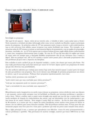 Como é que ensino ﬁlosoﬁa? Parte 3 (2009-08-29 14:06)




[1]


Introdução ao programa
Até aqui foi só aquecer. Agora, talvez já na terceira aula, o trabalho é sério e para andar para a frente.
Neste momento o estudante já reúne informação sobre como vai ser avaliado em ﬁlosoﬁa e quais os principais
pontos do programa. As primeiras aulas do 11º ano passamos muito tempo a recorrer a pré conhecimentos,
mas se eles estiverem bem sólidos vamos recuperar com muita facilidade esse tempo. Por exemplo, se as
primeiras aulas do 10º estamos a ensinar os instrumentos lógicos do pensamento, com as noções de proposição,
premissa, conclusão, etc. no 11º é de esperar que os alunos tenham já uma noção sólida desses conhecimentos
e, nesse caso, avançamos directamente para a acção. No caso do 11º ano há uma série de noções que temos
de expor antes de avançar para a discussão ﬁlosóﬁca propriamente dita já que iniciamos com o ensino a
lógica. Mas em qualquer ano, 10º ou 11º convém o quanto antes passar para a discussão propriamente dita
dos problemas já que é esse o objectivo da disciplina.
Este trabalho é muito variável já que ele depende também, e muito, dos alunos que temos pela frente. Por
essa razão percebemos logo nesta fase inicial que vamos ter de fazer alguns ajustes nos programas de ensino
(já que eles oferecem essa possibilidade).
Um dos melhores métodos que conheço para ensinar logo nesta fase inicial é passar o maior parte do tempo
da aula que podemos com perguntas. Em vez de darmos uma deﬁnição de premissa perguntamos aos alunos
se sabem o que é uma premissa. Podemos fazer perguntas espontaneamente, tais como:
 podem existir premissas sem conclusão? ,
 pode existir mais que uma conclusão para várias premissas? ,
 será que um argumento pode ter somente premissas? ,
 qual a necessidade de uma conclusão num argumento? ,
etc.
Há professores muito imaginativos no modo como colocam as perguntas, outros obedecem mais aos cânones
e aos manuais, outros ainda navegam com tal facilidade na ﬁlosoﬁa que inventam problemas e questões a
toda a hora. Talvez a melhor regra a seguir nesta situação seja aquela que nos diz que o ensino não é uma
tarefa mecânica de despejo de conhecimentos dos outros, mas um laboratório vivo de conhecimento e por
isso temos de ser muito criativos. Nem sempre é muito fácil ser criativo. Ao ﬁm de duas aulas seguidas
de 90 minutos, se a turma que vier a seguir for muito barulhenta ocorre muitas vezes termos de deixar os
alunos a ler em silêncio para nosso descanso também. Não há problema nenhum nisso. É bom para eles que
raramente pegam num livro para ler e bom para o professor que está um pouco mais cansado nessa altura.
Mas a lição principal é esta, a mesma que aprendemos com Sócrates: temos de estar permanentemente a
colocar problemas e questões. Não precisamos de mostrar erudição, mostrar que lemos 1000 livros na vida
80
 