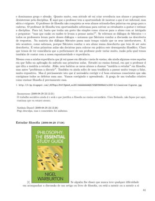 e dominamos grego e alemão. Quanto muito, essa atitude só vai criar reverência nos alunos e progressivo
desinteresse pela disciplina. É aqui que o professor tem a oportunidade de mostrar o que é ser informal, mas
sério e exigente. O professor de ﬁlosoﬁa não conquista os seus alunos atirando-lhes palavras em grego para o
caderno. O professor de ﬁlosoﬁa tem oportunidades soberanas para cativar os estudantes a gostar e estimar
a disciplina. Para tal, basta que tenha um gesto tão simples como virar-se para o aluno com ar intrigado
e perguntar: mas que razão ou razões te levam a pensar assim? . Se relermos os diálogos de Sócrates e
todos os professores leram parte desses diálogos notamos que Sócrates conduz a discussão na descoberta
de respostas. Na maioria dos diálogos Sócrates passa mais tempo calado que os seus interlocutores. E
isto acontece, como sabemos, porque Sócrates conduz o seu aluno numa descoberta que tem de ser auto
descoberta. E estas primeiras aulas são decisivas para colocar em prática este desempenho ﬁlosóﬁco. Claro
que temos de ter consciência que a performance de um professor pode variar muito, razão pela qual temos
também de contar com a nossa espontaneidade e experiência.
Mesmo com a minha experiência que já vai quase em década e meia de ensino, são ainda algumas vezes aquelas
em que falho na aplicação do método nas primeiras aulas. Estudei no ensino formal, em que o professor é
que dita a matéria a estudar. Aliás, nem habituo os meus alunos a chamar matéria a estudar em ﬁlosoﬁa,
mas antes problemas a discutir . Também eu ainda sofro de uma tendência a passar muito tempo a falar,
muito expositivo. Mas é precisamente isto que é necessário corrigir e é bom estarmos conscientes que não
corrigimos todos os defeitos num ano. Vamos corrigindo e aprendendo. A graça de um trabalho criativo
como ensinar ﬁlosoﬁa é precisamente essa.
1. http://3.bp.blogspot.com/_82T6quiJFwY/Spkn9_eo2KI/AAAAAAAAAQU/5OQKV868XmU/s1600-h/classroom-figures.jpg


Anonymous (2009-08-29 23:12:31)
O trabalho socrático ainda é e será o que justiﬁca a ﬁlosoﬁa no ensino secundário. Caro Rolando, não ﬁques por aqui,
continua que eu estarei atento.

António Daniel (2009-08-29 23:13:26)
Peço desculpa, mas o comentário foi anónimo.



Estudar ﬁlosoﬁa (2009-08-29 17:58)




        [1]                              Se alguém lhe disser que nunca teve qualquer diﬁculdade
     em acompanhar a discussão de um artigo ou livro de ﬁlosoﬁa, ou está a mentir ou a mentir a si
                                                                                                                 81
 