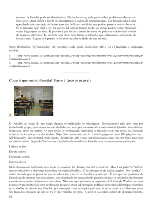 mesmo. A ﬁlosoﬁa pode ser desaﬁadora. Ela incide em grande parte sobre problemas abstractos.
      Isso pode tornar difícil a tarefa de acompanhar a cadeia de argumentação. Ler ﬁlosoﬁa não é uma
      questão de interpretação de factos, mas sim de lidar com ideias que podem parecer muito obscuras.
      Se o trabalho que está a ler foi escrito há algum tempo atrás, as ideias podem estar expressas
      numa linguagem arcaica. É provável que inclua termos técnicos ou palavras conhecidas usadas
      de maneira diferente. E, verdade seja dita, nem todos os ﬁlósofos que estudamos escreveram de
      forma clara. Alguns até parece deleitar-se na obscuridade da sua escrita.

Nigel Warburton, [2]Philosophy: the essential study guide, Routledge, 2004, p.11 (Tradução e adaptação
minha).
1.     http://www.amazon.co.uk/Philosophy-Essential-Study-Guide/dp/0415341809/ref=sr_1_2?ie=UTF8&s=books&qid=
1251565080&sr=8-2
2.     http://www.amazon.co.uk/Philosophy-Essential-Study-Guide/dp/0415341809/ref=sr_1_2?ie=UTF8&s=books&qid=
1251565080&sr=8-2




Como é que ensino ﬁlosoﬁa? Parte 4 (2009-08-30 20:17)




[1]


O trabalho ao longo do ano exige alguma diversiﬁcação de estratégias. Normalmente não opto nem por
trabalho de grupo, pelo menos no sentido habitual, nem por recursos extra aos textos de ﬁlosoﬁa, como ﬁlmes,
literatura, artes ou outros. O meu estilo de leccionação direcciona o trabalho todo em torno da discussão
activa e da leitura activa dos textos. Nigel Warbuton tem um livro muito pequeno (nem 100 páginas tem),
[2]Philosophy: the essential study guide, (Routledge, 2004) que tem funcionado como um excelente guia para
as minhas aulas. Segundo Warburton o trabalho de estudo em ﬁlosoﬁa tem 4 componentes principais:
Leitura activa
Escuta activa
Discussão activa
Escrita activa
Identiﬁcamo-nos facilmente com estas 4 palavras: ler, Ouvir, discutir e escrever. Mas é na palavra activa
que se estabelece a diferença especíﬁca do estudo ﬁlosóﬁco. E tal resume-se de modo simples. Por activa o
autor entende que se pensa no que se está a ler, a ouvir, a discutir e a escrever. È isto que um professor de
ﬁlosoﬁa pode esperar dos seus alunos, que deixem de ter uma atitude passiva perante os estímulos intelectuais
e comecem a pensar seriamente nas coisas. Não vou aqui recensear o pequeno e útil livro de Warburton, mas
é uma leitura muito boa para professores já que o autor dá exemplos práticos mostrando diferenças essenciais
no trabalho de estudo em ﬁlosoﬁa, por exemplo, com exemplos práticos, o autor mostra a diferença entre
um trabalho plagiado do que se leu e um trabalho original. E mostra-o a vários níveis de desenvolvimento,
82
 