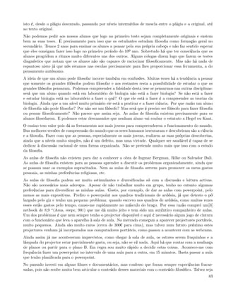 isto é, desde o plágio descarado, passando por níveis intermédios de mescla entre o plágio e o original, até
ao texto original.
Não podemos pedir aos nossos alunos que logo no primeiro teste sejam completamente originais e sustem
bem as suas teses. É precisamente para isso que os estudantes estudam ﬁlosoﬁa como formação geral no
secundário. Temos 2 anos para ensinar os alunos a pensar pela sua própria cabeça e não faz sentido esperar
que eles consigam fazer isso logo no primeiro período do 10º ano. Sobretudo há que ter consciência que os
alunos progridem a ritmos muito diferentes uns dos outros. Alguns colegas dizem logo que fazem os testes
diagnóstico que notam que os alunos não são capazes de raciocinar ﬁlosoﬁcamente. Mas não há nada de
espantoso nisto já que nós estamos nas escolas precisamente para lhes proporcionar essa ferramenta, a do
pensamento autónomo.
A ideia de que um aluno pode ﬁlosofar incorre também em confusões. Muitas vezes há a tendência a pensar
que somente os grandes ﬁlósofos podem ﬁlosofar e aos restantes resta a possibilidade de estudar o que os
grandes ﬁlósofos pensaram. Podemos compreender a falsidade desta tese se pensarmos nas outras disciplinas:
será que um aluno quando está em laboratório de biologia não está a fazer biologia? Se não está a fazer
e estudar biologia está no laboratório a fazer o quê? O que ele está a fazer é a compreender as teorias da
biologia. Ainda que a um nível muito primário ele está a praticar e a fazer ciência. Por que razão um aluno
de ﬁlosoﬁa não pode ﬁlosofar? Por não ser um ﬁlósofo? Mas será que é preciso ser ﬁlósofo para fazer ﬁlosoﬁa
ou pensar ﬁlosoﬁcamente? Não parece que assim seja. As aulas de ﬁlosoﬁa existem precisamente para os
alunos ﬁlosofarem. E podemos estar descansados que nenhum aluno vai roubar o estatuto a Hegel ou Kant.
O ensino tem valor pois dá as ferramentas aos mais jovens para compreenderem o funcionamento do mundo.
Das melhores versões de compreensão do mundo que os seres humanos inventaram e descobriram são a ciência
e a ﬁlosoﬁa. Fazer com que as pessoas, especialmente os mais jovens, realizem as suas próprias descobertas,
ainda que a níveis muito simples, não é um defeito, mas uma virtude. Qualquer ser saudável é capaz de se
dedicar à discussão racional de uma forma organizada. Não se pretende muito mais que isso com o estudo
da ﬁlosoﬁa.
As aulas de ﬁlosoﬁa não existem para dar a conhecer a obra de Ingmar Bergman, Rilke ou Salvador Dali.
As aulas de ﬁlosoﬁa existem para as pessoas aprender a discutir os problemas organizadamente, ainda que
se possam usar os exemplos supracitados. Nem as aulas de ﬁlosoﬁa servem para promover os meus gostos
pessoais, as minhas preferências religiosas, etc.
As aulas de ﬁlosoﬁa podem ser muito estimulantes e diversiﬁcadas só com a discussão e leitura activas.
Não são necessários mais adereços. Apesar de não trabalhar muito em grupo, tenho no entanto algumas
preferências para diversiﬁcar as minhas aulas. Gosto, por exemplo, de dar as aulas com powerpoint, pelo
menos as mais expositivas. Preﬁro o powerpoint aos quadros tradicionais de ardósia, já que detesto o pó
largado pelo giz e tenho um pequeno problema: quando escrevo nos quadros de ardósia, como muitas vezes
esses estão gastos pelo tempo, canso-me rapidamente no músculo do braço. Por essa razão comprei um[3]
netbook de 8,9 (Asus, eeepc, 901) que me dá muito jeito e tem sido um autêntico companheiro de aulas.
Um dos problemas é que nem sempre tenho o projector disponível e aqui é necessário algum jogo de cintura
com o funcionário que leva o aparelho à sala de aula. No mercado começam a aparecer projectores portáteis,
muito pequenos. Ainda são muito caros (cerca de 300¬ para cima), mas talvez num futuro próximo estes
projectores venham já incorporados nos computadores portáteis, como passou a acontecer com as webcams.
Ainda assim já me aconteceram imprevistos, como chegar à sala de aula, os estores serem fraquinhos e a
lâmpada do projector estar parcialmente gasta, ou seja, não se vê nada. Aqui há que contar com a mudança
de planos ou partir para o plano B. Em regra sou muito rápido a decidir estas coisas. Acontece-me com
frequência fazer um powerpoint no intervalo de uma aula para a outra, em 15 minutos. Basta passar a aula
que tenho planiﬁcada para o powerpoint.
No passado investi em alguns ﬁlmes e documentários, mas confesso que foram sempre experiências fracas-
sadas, pois não soube muito bem articular o conteúdo desses materiais com o conteúdo ﬁlosóﬁco. Talvez seja
                                                                                                         83
 