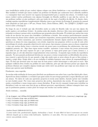 uma insuﬁciência minha já que conheci alguns colegas com ideias fantásticas e com experiências notáveis.
Mas também é verdade que nunca conheci um professor de ﬁlosoﬁa que conhecesse bem a ﬁlosoﬁa analítica
e o conseguisse fazer sem incorrer em vagueza incompreensível para a maioria dos alunos. A verdade é que
nunca conheci muitos professores com alguma formação em ﬁlosoﬁa analítica (o que não faz, note-se, de
um professor melhor ou pior professor), pelo que tenho de dar aqui o benefício da dúvida. E, depois, claro,
conheço aquelas experiências completamente falhadas como a que retratei da Formiga Z, proposta do manual
mais adoptado no país para o 10º ano, Pensar Azul, (Texto Editora, 2007). Ver [4]AQUI e [5]AQUI o que
escrevi sobre a Formiga Z.
Ao longo do ano é verdade que não diversiﬁco muito as aulas de ﬁlosoﬁa (não vou por isso algum dia
poder aspirar a ser professor titular). As minhas aulas são simples, directas e têm como preocupação central
estimular os alunos a pensar sobre os problemas que proponho para discussão. É verdade que muitas das vezes
tenho de me desviar um pouco dos conteúdos e problemas a estudar. Isto acontece particularmente quando
tenho turmas de alunos muito calados, que raramente respondem, mesmo quando lhes pergunto directamente
alguma coisa. Nestes momentos, que acorrem ocasionalmente durante alguns minutos de algumas aulas,
questiono os alunos de como organizam o seu estudo, improviso uns pequenos ateliers na sala de aula sobre
metodologia de estudo, proponho objectivos de curto prazo, tipo semana a semana, para os alunos cumprirem
e claro que muitas destas vezes a conversa resvala um pouco para os problemas dos adolescentes, das suas
angústias pessoais, etc. Sigo duas regras nestas ocasiões: aumentar a auto estima dos jovens promovendo
uma ideia de que são mais capazes do que o que pensam (e regra geral penso que é assim mesmo) e, a
segunda regra, é a de não alimentar exageradamente estas conversas. A segunda regra resulta da experiência
passada. No meu passado proﬁssional detinha-me um pouco a tentar compreender as diﬁculdades dos jovens,
mas comecei a aperceber-me de que quando o faço não ajudo mais os meus alunos do que se lhes ensinar e
insistir e exigir deles. Exigir deles e do seu trabalho é também fomentar uma cultura de responsabilidade e
rigor. É claro que devemos uma vez mais usar do bom senso e saber interromper a aula para os ouvir. Mas
qualquer cedência feita resulta em pedidos de mais cedências, pelo que não devemos pensar que algum dia
podemos eliminar por completo alguma tensão que existe entre um professor que exige aos seus alunos e os
alunos que querem mais facilidades.
Finalmente, uma sugestão.
As escolas estão atolhadas de horas para distribuir aos professores sem saber bem o que lhes há-de pôr a fazer.
Apercebi-me dessa realidade e a verdade é que gasto muito do meu tempo particular a expor dúvidas por mail
aos alunos. No início de cada ano apresento projectos à escola nesse âmbito, fazendo incluir esse trabalho
no meu horário anual. Por vezes esses projectos são aceites, dependendo das escolas. È uma sugestão que
ajuda a rentabilizar o nosso tempo para a nossa disciplina. É que isto de conseguir tempo para trabalhar na
disciplina é cada vez mais uma luta já que os últimos governos, especialmente o último conseguiu fazer com
que os professores passem a maior parte do tempo nas escolas com tarefas inúteis.
Ainda continua.... amanhã.
1.                                                                                                           http:
//4.bp.blogspot.com/_82T6quiJFwY/SprQpQVSP6I/AAAAAAAAAQo/ZZ02oaYT_-k/s1600-h/nci_classroom_2_imagelarge.jpg
2. http://rolandoa.blogs.sapo.pt/45743.html
3. http://rolandoa.blogs.sapo.pt/136048.html
4. http://rolandoa.blogs.sapo.pt/54726.html
5. http://rolandoa.blogs.sapo.pt/55418.html


 António Daniel (2009-08-30 23:57:34)
 A nossa tarefa será, parafraseando alguém, desbanalizar o banal. O mais difícil de fazer é mostramos um mundo
 diferente daquele que os alunos estão habituados. Ajudá-los a ir mais além. Por isso considero que ser professor é
 exercer uma proﬁssão criativa.

84
 