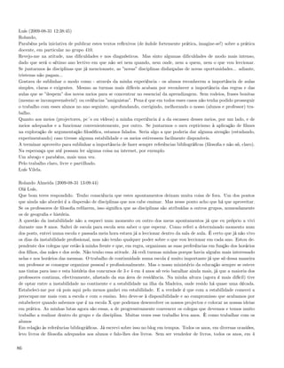 Luís (2009-08-31 12:38:45)
Rolando,
Parabéns pela iniciativa de publicar estes textos reﬂexivos (de índole fortemente prática, imagine-se!) sobre a prática
docente, em particular no grupo 410.
Revejo-me na atitude, nas diﬁculdades e nos diagnósticos. Mas sinto algumas diﬁculdades de modo mais intenso,
dado que será o sétimo ano lectivo em que não sei nem quando, nem onde, nem a quem, nem o que vou leccionar.
Se juntarmos às disciplinas que já mencionaste, as ”novas” disciplinas disfarçadas de novas oportunidades... adiante,
tristezas não pagam...
Gostava de sublinhar o modo como - através da minha experiência - os alunos reconhecem a importância de aulas
simples, claras e exigentes. Mesmo as turmas mais difíceis acabam por reconhecer a importância das regras e das
aulas que se ”despem” dos novos meios para se concentrar no essencial da aprendizagem. Sem rodeios, frases bonitas
(mesmo se incompreensíveis!) ou cedências ”amiguistas”. Pena é que em todos esses casos não tenha podido prosseguir
o trabalho com esses alunos no ano seguinte, aprofundando, corrigindo, melhorando o nosso (alunos e professor) tra-
balho.
Quanto aos meios (projectores, pc´s ou vídeos) a minha experiência é a da escassez desses meios, por um lado, e de
meios adequados e a funcionar convenientemente, por outro. Se juntarmos o meu cepticismo à aplicação de ﬁlmes
na exploração de argumentação ﬁlosóﬁca, estamos falados. Seria algo a que poderia dar alguma atenção (estudando,
experimentando) caso tivesse alguma estabilidade e os meios estivessem facilmente disponíveis.
A terminar aproveito para sublinhar a importância de fazer sempre referências bibliográﬁcas (ﬁlosoﬁa e não só, claro).
Na esperança que até possam ler alguma coisa na internet, por exemplo.
Um abraço e parabéns, mais uma vez.
Pelo trabalho claro, livre e partilhado.
Luís Vilela.

Rolando Almeida (2009-08-31 13:09:44)
Olá Luís,
Que bom teres respondido. Tenho consciência que estes apontamentos deixam muita coisa de fora. Um dos pontos
que ainda não abordei é a dispersão de disciplinas que nos cabe ensinar. Mas nesse ponto acho que há que aproveitar.
Se os professores de ﬁlosoﬁa reﬁlarem, isso signiﬁca que as disciplinas são atribuídas a outros grupos, nomeadamente
os de geograﬁa e história.
A questão da instabilidade não a esqueci num momento ou outro dos meus apontamentos já que eu próprio a vivi
durante uns 8 anos. Saltei de escola para escola sem saber o que esperar. Como referi a determinado momento num
dos posts, entrei numa escola e passada meia hora estava já a leccionar dentro da sala de aula. É certo que já não vivo
os dias da instabilidade proﬁssional, mas não tenho qualquer poder sobre o que vou leccionar em cada ano. Estou de-
pendente dos colegas que estão à minha frente e que, em regra, organizam as suas preferências em função dos horários
dos ﬁlhos, das mães e dos avós. Não tenho essa atitude. Já cedi turmas minhas porque havia alguém mais interessado
nelas e nos horários das mesmas. O trabalho de continuidade numa escola é muito importante já que só dessa maneira
um professor se consegue organizar pessoal e proﬁssionalmente. Mas o nosso ministério da educação sempre se esteve
nas tintas para isso e esta história dos concursos de 3 e 4 em 4 anos só veio baralhar ainda mais, já que a maioria dos
professores continua, efectivamente, afastado da sua área de residência. Na minha altura (agora é mais difícil) tive
de optar entre a instabilidade no continente e a estabilidade na ilha da Madeira, onde resido há quase uma década.
Estabeleci-me por cá pois aqui pelo menos ganhei em estabilidade. E a verdade é que com a estabilidade comecei a
preocupar-me mais com a escola e com o ensino. Isto deve-se à disponibilidade e ao compromisso que acabamos por
estabelecer quando sabemos que é na escola X que podemos desenvolver os nossos projectos e colocar as nossas ideias
em prática. As minhas lutas agora são essas, a de progressivamente convencer os colegas que devemos e temos muito
trabalho a realizar dentro do grupo e da disciplina. Muitas vezes esse trabalho leva anos. È como trabalhar com os
alunos
Em relação às referências bibliográﬁcas. Já escrevi sobre isso no blog em tempos. Todos os anos, em diversas ocasiões,
levo livros de ﬁlosoﬁa adequados aos alunos e falo-lhes dos livros. Sem ser vendedor de livros, todos os anos, em 4


86
 