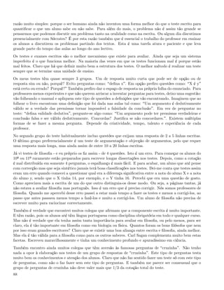 razão muito simples: porque o ser humano ainda não inventou uma forma melhor do que o teste escrito para
quantiﬁcar o que um aluno sabe ou não sabe. Para além do mais, o problema não é assim tão grande se
pensarmos que podemos discutir um problema tanto na oralidade como na escrita. Ou algum dia discutimos
presencialmente com Sócrates? É por esta razão também que é essencial o trabalho do professor em ensinar
os alunos a discutirem os problemas partindo dos textos. Esta é uma tarefa atura e paciente e que leva
grande parte do tempo das aulas ao longo do ano lectivo.
Os testes e exames escritos são o melhor mecanismo que existe para avaliar. Ainda que seja um sistema
imperfeito é o que funciona melhor. Na maioria das vezes em que os testes funcionam mal é porque estão
mal feitos. Claro que há que deﬁnir muito bem a estrutura dos testes. O melhor método é realizar um teste
sempre que se termine uma unidade de ensino.
Os meus testes têm quase sempre 3 grupos. Um de resposta muito curta que pode ser de opção ou de
resposta sim ou não, porquê? Evito perguntas como: deﬁna x . Em opção preﬁro questões como: X é y
está certo ou errado? Porquê? Também preﬁro dar o espaço de resposta na própria folha do enunciado. Para
professores menos experientes e que não querem arriscar a inventar perguntas para testes, deixo uma sugestão:
vão folheando o manual e apliquem este tipo de questões a deﬁnições que vão encontrando. Imaginem que ao
folhear o livro encontram uma deﬁnição que foi dada nas aulas tal como: Um argumento é dedutivamente
válido se a verdade das premissas tornar impossível a falsidade da conclusão . Em vez de perguntar no
teste: deﬁna validade dedutiva , pergunte-se algo como: Um argumento pode ter premissas verdadeiras e
conclusão falsa e ser válido dedutivamente. Concordas? Justiﬁca se não concordares. . Existem múltiplas
formas de se fazer a mesma pergunta. Depende da criatividade, tempo, talento e experiência de cada
professor.
No segundo grupo do teste habitualmente incluo questões que exijam uma resposta de 2 a 5 linhas escritas.
O último grupo preferencialmente é um teste de argumentação e objecção de argumentos, pelo que requer
uma resposta mais longa, mas ainda assim de entre 10 a 20 linhas escritas.
Já vi testes de ﬁlosoﬁa - e eu próprio os ﬁz assim - de 4 questões. Isto é um erro. Para começar os alunos do
10º ou 11º raramente estão preparados para escrever longas dissertações nos testes. Depois, como a cotação
é mal distribuída em somente 4 perguntas, o espalhanço é mais fácil. E para acabar, um aluno que até pense
com correcção mas que seja sintético jamais terá boas classiﬁcações nos testes. Dei-me conta que testes assim
eram um erro quando comecei a questionar qual era a diferença signiﬁcativa entre a nota do aluno X e a nota
do aluno y, sendo que o X tinha 14, por exemplo, e o Y tinha 16. Percebi que era uma questão de gosto.
Como apreciava mais a escrita de um do que outro distinguia-os desse modo. Ou seja, a páginas tantas, já
não estava a avaliar ﬁlosoﬁa mas português. Isso é um erro que é preciso corrigir. Nós somos professores de
ﬁlosoﬁa. Quando me apercebi desse erro passei a estar mais tempo a fazer os testes e menos a corrigi-los, ao
passo que antes passava menos tempo a fazê-los e muito a corrigi-los. Um aluno de ﬁlosoﬁa não precisa de
escrever muito para raciocinar correctamente.
Também é verdade que encontrei muitos colegas que aﬁrmam que a componente escrita é muito importante.
E têm razão, pois os alunos até têm língua portuguesa como disciplina obrigatória em todo e qualquer curso.
Mas não é verdade que ela tenha assim tanta importância para avaliar em ﬁlosoﬁa, ou pelo menos, para ser
claro, ela é tão importante em ﬁlosoﬁa como em biologia ou física. Quantos foram os bons ﬁlósofos que nem
por isso eram grandes escritores? Claro que se existir uma boa aliança entre escrita e ﬁlosoﬁa, ainda melhor.
Mas ela é tão válida para a ﬁlosoﬁa como para os outros saberes. Carl Sagan complementa muito bem estas
facetas. Escreveu maravilhosamente e tinha um conhecimento profundo e apuradíssimo em ciência.
Também encontro ainda muitos colegas que têm aversão às famosas perguntas de cruzinha . Não tenho
nada a opor à elaboração nos testes de um grupo de respostas de cruzinha . Este tipo de perguntas testa
muito bem os conhecimentos e atenção dos alunos. Claro que não faz sentido fazer um teste só com este tipo
de perguntas, como não o faz fazer sem este tipo de perguntas. E também me parece ser consensual que o
grupo de perguntas de cruzinha não deve valer mais que 1/3 da cotação total do teste.
88
 