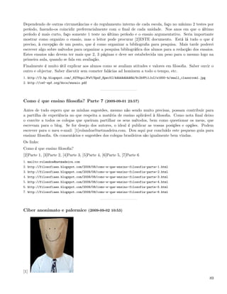 Dependendo de outras circunstâncias e do regulamento interno de cada escola, faço no mínimo 2 testes por
período, fazendo-os coincidir preferencialmente com o ﬁnal de cada unidade. Nos anos em que o último
período é mais curto, faço somente 1 teste no último período e o ensaio argumentativo. Seria importante
mostrar como organizo o ensaio, mas o leitor pode procurar [2]ESTE documento. Está lá tudo o que é
preciso, à excepção de um ponto, que é como organizar a bibliograﬁa para pesquisa. Mais tarde poderei
escrever algo sobre métodos para organizar a pesquisa bibliográﬁca dos alunos para a redacção dos ensaios.
Estes ensaios não devem ter mais que 2, 3 páginas e deve ser estabelecida um peso para o mesmo logo na
primeira aula, quando se fala em avaliação.
Finalmente é muito útil explicar aos alunos como se avaliam atitudes e valores em ﬁlosoﬁa. Saber ouvir o
outro e objectar. Saber discutir sem cometer falácias ad hominem a todo o tempo, etc.
1. http://3.bp.blogspot.com/_82T6quiJFwY/Spzf_Epwc5I/AAAAAAAAARA/9c2bVPi1JoI/s1600-h/small_classroom1.jpg
2. http://cef-spf.org/docs/ensaio.pdf




Como é que ensino ﬁlosoﬁa? Parte 7 (2009-09-01 23:57)

Antes de tudo espero que as minhas sugestões, mesmo não sendo muito precisas, possam contribuir para
a partilha de experiência no que respeita a matéria de ensino aplicável à ﬁlosoﬁa. Como nota ﬁnal deixo
o convite a todos os colegas que queiram partilhar os seus métodos, bem como questionar os meus, que
escrevam para o blog. Se for desejo dos autores, o ideal é publicar as vossas posições e opções. Podem
escrever para o meu e-mail: [1]rolandoa@netmadeira.com. Dou aqui por concluído este pequeno guia para
ensinar ﬁlosoﬁa. Os comentários e sugestões dos colegas brasileiros são igualmente bem vindas.
Os links:
Como é que ensino ﬁlosoﬁa?
[2]Parte 1, [3]Parte 2, [4]Parte 3, [5]Parte 4, [6]Parte 5, [7]Parte 6
1. mailto:rolandoa@netmadeira.com
2. http://filosofiaes.blogspot.com/2009/08/como-e-que-ensino-filosofia-parte-1.html
3. http://filosofiaes.blogspot.com/2009/08/como-e-que-ensino-filosofia-parte-2.html
4. http://filosofiaes.blogspot.com/2009/08/como-e-que-ensino-filosofia-parte-3.html
5. http://filosofiaes.blogspot.com/2009/08/como-e-que-ensino-filosofia-parte-4.html
6. http://filosofiaes.blogspot.com/2009/08/como-e-que-ensino-filosofia-parte-5.html
7. http://filosofiaes.blogspot.com/2009/09/como-e-que-ensino-filosofia-parte-6.html




Ciber anonimato e palermice (2009-09-02 10:53)




[1]
                                                                                                            89
 