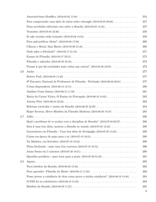 Associativismo ﬁlosóﬁco (2010-05-02 15:48) . . . . . . . . . . . . . . . . . . . . . . . . . . .        254
      Para compreender uma série de mitos sobre educação (2010-05-05 00:02) . . . . . . . . . . .             257
      Duas novidades editoriais com saber a ﬁlosoﬁa (2010-05-05 14:16) . . . . . . . . . . . . . . .          257
      Touradas (2010-05-05 22:36) . . . . . . . . . . . . . . . . . . . . . . . . . . . . . . . . . . . .     258
      Se não estudas estás tramado (2010-05-08 14:24) . . . . . . . . . . . . . . . . . . . . . . . .         259
      Para quê publicar ideias? (2010-05-08 17:56) . . . . . . . . . . . . . . . . . . . . . . . . . .        260
      Ciência e Moral, Sam Harris (2010-05-09 21:48) . . . . . . . . . . . . . . . . . . . . . . . . .        269
      Onde pára a felicidade? (2010-05-17 21:18) . . . . . . . . . . . . . . . . . . . . . . . . . . .        271
      Exame de Filosoﬁa (2010-05-17 22:51) . . . . . . . . . . . . . . . . . . . . . . . . . . . . . .        272
      Filosoﬁa e métodos (2010-05-23 22:16) . . . . . . . . . . . . . . . . . . . . . . . . . . . . . .       273
      Porque é que há sociedades mais cultas que outras? (2010-05-26 23:05) . . . . . . . . . . .             273
2.6   Junho . . . . . . . . . . . . . . . . . . . . . . . . . . . . . . . . . . . . . . . . . . . . . . .     277
      Robert Park (2010-06-05 11:40) . . . . . . . . . . . . . . . . . . . . . . . . . . . . . . . . . .      277
      8º Encontro Nacional de Professores de Filosoﬁa - Portimão (2010-06-08 00:01) . . . . . . .             277
      Coisas dispensáveis (2010-06-13 12:15) . . . . . . . . . . . . . . . . . . . . . . . . . . . . . .      280
      António Costa Santos (2010-06-15 11:59) . . . . . . . . . . . . . . . . . . . . . . . . . . . .         281
      Maria do Carmo Vieira, O Ensino do Português (2010-06-19 14:02) . . . . . . . . . . . . . .             282
      Antony Flew (2010-06-24 22:33) . . . . . . . . . . . . . . . . . . . . . . . . . . . . . . . . .        283
      Reforma curricular e ensino da ﬁlosoﬁa (2010-06-28 22:29) . . . . . . . . . . . . . . . . . . .         284
      Roger Scruton, Breve História da Filosoﬁa Moderna (2010-06-30 18:47) . . . . . . . . . . .              285
2.7   Julho . . . . . . . . . . . . . . . . . . . . . . . . . . . . . . . . . . . . . . . . . . . . . . . .   286
      Qual o problema de se acabar com a disciplina de ﬁlosoﬁa? (2010-07-03 00:57) . . . . . . .              286
      Esta é uma boa ideia, mostrar a ﬁlosoﬁa ao mundo (2010-07-05 13:42) . . . . . . . . . . . .             289
      Licenciatura em Filosoﬁa - Uma boa ideia de divulgação (2010-07-05 13:43) . . . . . . . . .             289
      Coisas em época de papo para o ar (2010-07-10 16:21) . . . . . . . . . . . . . . . . . . . . .          289
      Na Madeira, em Setembro (2010-07-19 13:42) . . . . . . . . . . . . . . . . . . . . . . . . . .          290
      Plano Inclinado - mais uma boa conversa (2010-07-19 16:54)          . . . . . . . . . . . . . . . . .   290
      Joana Sousa em 5 minutos (2010-07-20 19:51) . . . . . . . . . . . . . . . . . . . . . . . . . .         290
      Questões portáteis     para levar para a praia (2010-07-30 01:43) . . . . . . . . . . . . . . . .       291
2.8   Agosto . . . . . . . . . . . . . . . . . . . . . . . . . . . . . . . . . . . . . . . . . . . . . . .    292
      Nova história da ﬁlosoﬁa (2010-08-02 15:33) . . . . . . . . . . . . . . . . . . . . . . . . . . .       292
      Para aprender: Filosoﬁa da Mente (2010-08-15 11:56) . . . . . . . . . . . . . . . . . . . . .           292
      Posso provar a existência de deus como provo a minha existência? (2010-08-19 14:40) . . .               294
      O FES foi ao cabeleireiro (2010-08-19 15:50)      . . . . . . . . . . . . . . . . . . . . . . . . . .   294
      História da ﬁlosoﬁa (2010-08-29 11:27) . . . . . . . . . . . . . . . . . . . . . . . . . . . . . .      295
                                                                                                                9
 