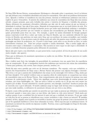 No blog [2]De Rerum Natura, ocasionalmente [3]relança-se a discussão sobre o anonimato, isto é, os leitores
que não assinam com a verdadeira identidade nas caixas de comentários. Este não é um problema inteiramente
novo. Quando o telefone se massiﬁcou em casa das pessoas, choviam os telefonemas anónimos com toda a
espécie de gozo e brincadeira. A maioria dos anónimos nas caixas de comentários dos blogs têm essa mesma
atitude, ataques pessoais, gozo pelo trabalho dos outros e tentativa de bloquear o trabalho das pessoas.
Alguns defensores do anonimato cibernético defendem que não vale de nada assinar já que na internet a
identidade é residual. Isso não é bem assim. Depende do compromisso que se vai tendo dentro da rede. Por
exemplo, a minha identidade do Google facilmente prova que tenho uma identidade uniforme e verdadeira.
Pelo menos é fácil perceber que sou tratado na maioria das circunstâncias por Rolando Almeida. Se eu
quiser privacidade posso ﬁcar em casa. Por exemplo, a partir da minha identidade do Google qualquer
pessoa conectada à rede ﬁca a saber que tenho um blog de ﬁlosoﬁa, que sou assistente editorial de uma
revista de ﬁlosoﬁa, que participo em mais outro blog, que sou professor do ensino secundário, que trabalho
na ilha da Madeira. Com um pouco mais de esforço pode até saber há quantos anos trabalho, qual a minha
graduação nas listas de professores, etc. E pode ir mais longe: pode saber se sou devedor ao ﬁsco, se tenho
antecedentes criminais, etc. Tudo isto porque exponho a minha identidade. Mas a minha opção não se
encontra entre expor a identidade e o anonimato. Ela encontra-se entre expor ou não expor a identidade. E
esta é a confusão elementar proposta pelos defensores do anonimato.
Quem não quer expor a sua identidade, ou quer preservá-la o mais possível, só tem de proceder de um modo
muito simples: não aparece.
Claro que os defensores do anonimato apresentam as razões em sua defesa. Só não me parecem ser razões
plausíveis ou fortes.
Mas o indício mais forte das intenções da generalidade do anonimato tem um apoio forte da experiência
para as compreender. É que a esmagadora maioria dos anónimos que escrevem nas caixas dos comentários
o fazem para poderem, sem receios, fazer ataques pessoais, insultos, etc.
Ainda há uma outra questão que creio ser de interesse considerar. Por suposto, creio que verdadeiro, a
maioria dos frequentadores de blogs como o Rerum Natura são pessoas com alguma formação e interesse.
Não estou a ver que a maioria dos trabalhadores das minas ou da construção civil visitem o blog, ainda que
tal fosse desejável. E é notável veriﬁcar como as supostas elites de conhecimento se comportam nas caixas
de comentários como as do Rerum Natura. Esse comportamento não seria de esperar de pessoas com mais
interesses de conhecimento criado. Talvez isto signiﬁque uma certa desorientação de muitas pessoas que
estudam, que tiram habilitações, etc. Não me estou a referir ao insulto em si, já que esse nem sequer me
inquieta por aí além. O mais admirável é o insulto gratuito, sem direcção, irracional. Insulta-se porque não
se concorda com o que é aﬁrmado. O insulto anónimo surge no lugar onde deviam estar os argumentos. E,
por essa razão também, os defensores do anonimato deixam cair por terra a sua defesa.
E depois a mais velha questão que consiste em perceber por que razão as pessoas que defendem o anonimato
na internet quando a usam para expor as suas ideias, não fazem na vida extra internet? Está ainda por
explicar porque é que a realidade fora da internet é mais real que a realidade da internet. E por que razão
na vida fora da net as pessoas se identiﬁcam com o nome verdadeiro e não o fazem na internet? É também
possível, cá fora, alguém estar à janela ou escondido a insultar um grupo de pessoas (com o inconveniente de
que se for apanhado habilita-se a levar duas rabanadas na testa). Talvez seja isto que os anónimos temem. O
anonimato na internet faz sentido em algumas ocasiões. Noutras, como a participação em blogs de discussão,
é pura palermice.
1. http://2.bp.blogspot.com/_82T6quiJFwY/Sp5Awz8mQQI/AAAAAAAAARI/d1mgvnVqNUk/s1600-h/An_nimo.jpg
2. http://dererummundi.blogspot.com/
3. http://dererummundi.blogspot.com/2009/09/sobre-os-anonimos-da-net.html



90
 
