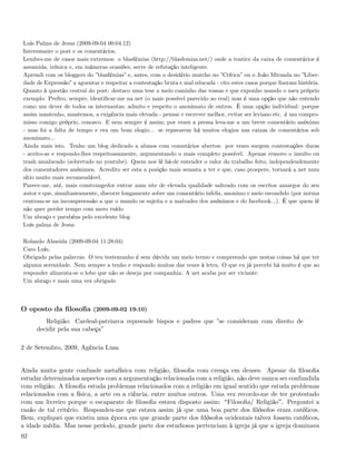 Luís Palma de Jesus (2009-09-04 00:04:12)
Interessante o post e os comentários.
Lembro-me de casos mais extremos: o blasfémias (http://blasfemias.net/) onde a tontice da caixa de comentários é
assumida, irónica e, em inúmeras ocasiões, serve de refutação inteligente.
Aprendi com os bloggers do ”blasfémias” e, antes, com o desidério murcho no ”Crítica” ou o João Miranda no ”Liber-
dade de Expressão” a aguentar e respeitar a contestação bruta e mal educada - cito estes casos porque ﬁzeram história.
Quanto à questão central do post: destaco uma tese a meio caminho das vossas e que exponho usando o meu próprio
exemplo: Preﬁro, sempre, identiﬁcar-me na net (o mais possível parecido ao real) mas é uma opção que não entendo
como um dever de todos os internautas; admito e respeito o anonimato de outros. É uma opção individual: porque
assim mantenho, mantemos, a exigência mais elevada - pensar e escrever melhor, evitar ser leviano etc. é um compro-
misso comigo próprio, conosco. E nem sempre é assim; por vezes a pressa leva-me a um breve comentário anónimo
- mas foi a falta de tempo e era um bom elogio... se repararem há muitos elogios nas caixas de comentários sob
anonimato...
Ainda mais isto. Tenho um blog dedicado a alunos com comntários abertos: por vezes surgem contestações duras
- aceito-as e respondo-lhes respeitoasamente, argumentando o mais completo possível. Apenas removo o insulto ou
trash amalucado (sobretudo no youtube). Quem nos lê há-de entender o valor do trabalho feito, independendemente
dos comentadores anónimos. Acredito ser esta a posição mais sensata a ter e que, caso prospere, tornará a net num
sítio muito mais recomendável.
Parece-me, até, mais constrangedor entrar num site de elevada qualidade salteado com os escritos amargos do seu
autor e que, simultaneamente, discorre longamente sobre um comentário infeliz, anonimo e meio escondido (por norma
centram-se na incompreensão a que o mundo os sujeita e a malvadez dos anónimos e do facebook...). É que quem lê
não quer perder tempo com mero ruído
Um abraço e parabéns pelo excelente blog
Luís palma de Jesus

Rolando Almeida (2009-09-04 11:28:04)
Caro Luís,
Obrigado pelas palavras. O teu testemunho é sem dúvida um meio termo e compreendo que nestas coisas há que ter
alguma serenidade. Nem sempre a tenho e respondo muitas das vezes à letra. O que eu já percebi há muito é que ao
responder alimenta-se o lobo que não se deseja por companhia. A net acaba por ser viciante.
Um abraço e mais uma vez obrigado



O oposto da ﬁlosoﬁa (2009-09-02 19:10)
        Religião: Cardeal-patriarca repreende bispos e padres que ”se consideram com direito de
     decidir pela sua cabeça”

2 de Setembro, 2009, Agência Lusa


Ainda muita gente confunde metafísica com religião, ﬁlosoﬁa com crença em deuses. Apesar da ﬁlosoﬁa
estudar determinados aspectos com a argumentação relacionada com a religião, não deve nunca ser confundida
com religião. A ﬁlosoﬁa estuda problemas relacionados com a religião em igual sentido que estuda problemas
relacionados com a física, a arte ou a ciência, entre muitos outros. Uma vez recordo-me de ter protestado
com um livreiro porque o escaparate de ﬁlosoﬁa estava disposto assim: Filosoﬁa/ Religião . Perguntei a
razão de tal critério. Respondeu-me que estava assim já que uma boa parte dos ﬁlósofos eram católicos.
Bem, expliquei que existiu uma época em que grande parte dos ﬁlósofos ocidentais talvez fossem católicos,
a idade média. Mas nesse período, grande parte dos estudiosos pertenciam à igreja já que a igreja dominava
92
 