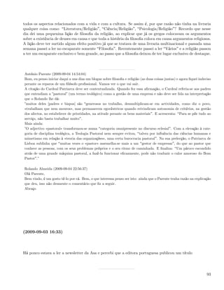 todos os aspectos relacionados com a vida e com a cultura. Se assim é, por que razão não tinha na livraria
qualquer coisa como: Literatura/Religião , Ciência/Religião , Psicologia/Religião ? Recordo que nesse
dia dei uma pequenina lição de ﬁlosoﬁa da religião, ao explicar que já os gregos colocavam os argumentos
sobre a existência de deuses em causa e que toda a história da ﬁlosoﬁa coloca em causa argumentos religiosos.
A lição deve ter surtido algum efeito positivo já que se tratava de uma livraria multinacional e passada uma
semana passei a ler no escaparate somente Filosoﬁa . Recentemente passei a ler Vários e a religião passou
a ter um escaparate exclusivo e bem grande, ao passo que a ﬁlosoﬁa deixou de ter lugar exclusivo de destaque.




António Parente (2009-09-04 14:54:04)
Bom, eu penso iniciar daqui a uns dias um blogue sobre ﬁlosoﬁa e religião (as duas coisas juntas) e agora ﬁquei indeciso
perante os reparos de um ﬁlósofo proﬁssional. Vamos ver o que vai sair.
A citação do Cardeal Patriarca deve ser contextualizada. Quando fez essa aﬁrmação, o Cardeal referia-se aos padres
que entendiam a ”pastoral” (um termo teológico) como a gestão de uma empresa e não deve ser lida na interpretação
que o Rolando lhe dá:
”muitos deles [padres e bispos] são generosos no trabalho, desmultiplicam-se em actividades, como diz o povo,
«trabalham que nem mouros», mas permanecem egocêntricos quando reivindicam autonomia de critérios, na gestão
dos afectos, no estabelecer de prioridades, na atitude perante os bens materiais . E acrescenta: Para se pôr tudo ao
serviço, não basta trabalhar muito .
Mais ainda:
”O adjectivo «pastoral» transformou-se numa categoria omnipresente no discurso eclesial . Com a elevação à cate-
goria de disciplina teológica, a Teologia Pastoral nem sempre evitou, talvez por inﬂuência das ciências humanas e
mimetismo em relação à «teoria das organizações», uma certa burocracia pastoral . Na sua prelecção, o Patriarca de
Lisboa sublinha que muitas vezes o «pastor» assemelha-se mais a um gestor de empresas , do que ao pastor que
conhece as pessoas, com os seus problemas próprios e o seu ritmo de caminhada. E ﬁnaliza: Um pároco escondido
atrás de uma grande máquina pastoral, a fazê-la funcionar eﬁcazmente, pode não traduzir o calor amoroso do Bom
Pastor .”

Rolando Almeida (2009-09-04 22:56:37)
Olá Parente,
Bem vindo, é um gosto tê-lo por cá. Bem, o que interessa penso ser isto: ainda que o Parente tenha razão na explicação
que deu, isso não desmente o comentário que ﬁz a seguir.
Abraço




(2009-09-03 16:33)



Há pouco estava a ler a newsletter da Asa e percebi que a editora portuguesa publicou um título




                                                                                                                     93
 