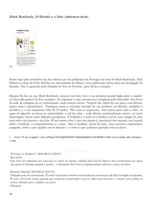 Mark Rowlands, O ﬁlósofo e o lobo (2009-09-04 00:38)




[1]



Soube hoje pela newsletter da Asa editora que foi publicado em Portugal um livro de Mark Rowlands. Este
ﬁlósofo é colega de Colin McGinn na universidade de Miami e tem publicadas várias obras de divulgação da
ﬁlosoﬁa. Fico a aguardar pela chegada do livro às livrarias. para já ﬁca a sinopse.


Sinopse No dia em que Mark Rowlands comprou um lobo, teve a sua primeira grande lição sobre a espécie:
os lobos não gostam de ﬁcar sozinhos. Ao regressar a casa, encontrou-a completamente destruída: dos forros
do sofá, às tubagens do ar condicionado, nada restava inteiro. Naquele dia, Mark fez um pacto com Brenin:
nunca mais o abandonaria. Começava assim a estranha amizade de um professor de ﬁlosoﬁa, misógino e
alcoólico, e o seu imponente lobo de 70 quilos. Não mais se separaram. Iam juntos para todo o lado: os
jogos de râguebi, as festas na universidade, e até às aulas onde Brenin ocasionalmente uivava, ao ouvir
dissertações chatas sobre ﬁlósofos herméticos. O Filósofo e o Lobo é a história real de uma relação de doze
anos entre um homem e um lobo. É um ensaio sobre o que nos separa (e aproxima) dos animais, um tratado
sobre a lealdade, o companheirismo e o amor. Mas é também, acima de tudo, uma narrativa comovedora,
pungente, sobre o que signiﬁca ser-se humano e sobre o que podemos aprender com os lobos.


1.    http://2.bp.blogspot.com/_82T6quiJFwY/SqBUaPYXtMI/AAAAAAAAARQ/fejOVC4bTNk/s1600-h/novidades_ASA_setembro_
4.png




 ”O longe e a distância” (2010-09-12 14:29:31)
 Boa tarde,
 Este livro foi adquirido por mim logo no início de Agosto, editado pela Lua de Papel e devo acrescentar que quem
 não gosta de ﬁlosoﬁa passará a gostar... a dimensão deste livro é absolutamente soberba e muito acessível

 Rolando Almeida (2010-09-12 19:17:47)
 Obrigado pelo seu testemunho. É muito importante receber testemunhos de pessoas que não têm formação em ﬁlosoﬁa.
 É com o feed back dessas pessoas que realmente compreendo o que é e não mais relevante e o modo como melhor se
 escreve ﬁlosoﬁa para o público em geral.
 Obrigado


94
 