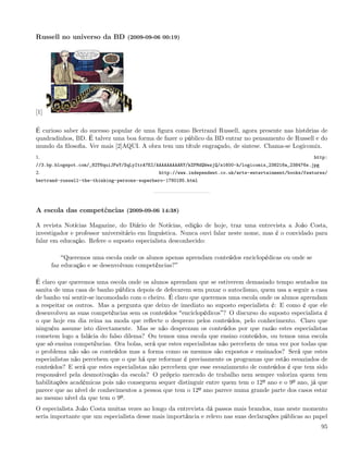Russell no universo da BD (2009-09-06 00:19)




[1]

É curioso saber do sucesso popular de uma ﬁgura como Bertrand Russell, agora presente nas histórias de
quadradinhos, BD. É talvez uma boa forma de fazer o público da BD entrar no pensamento de Russell e do
mundo da ﬁlosoﬁa. Ver mais [2]AQUI. A obra tem um títule engraçado, de sintese. Chama-se Logicomix.
1.                                                                                                      http:
//3.bp.blogspot.com/_82T6quiJFwY/SqLyItrA7EI/AAAAAAAAARY/kZFMdQWezjQ/s1600-h/logicomix_238216a_238476s.jpg
2.                                            http://www.independent.co.uk/arts-entertainment/books/features/
bertrand-russell-the-thinking-persons-superhero-1780185.html




A escola das competências (2009-09-06 14:38)

A revista Notícias Magazine, do Diário de Notícias, edição de hoje, traz uma entrevista a João Costa,
investigador e professor universitário em linguística. Nunca ouvi falar neste nome, mas é o convidado para
falar em educação. Refere o suposto especialista desconhecido:

           Queremos uma escola onde os alunos apenas aprendam conteúdos enciclopédicas ou onde se
      faz educação e se desenvolvam competências?

É claro que queremos uma escola onde os alunos aprendam que se estiverem demasiado tempo sentados na
sanita de uma casa de banho pública depois de defecarem sem puxar o autoclismo, quem usa a seguir a casa
de banho vai sentir-se incomodado com o cheiro. É claro que queremos uma escola onde os alunos aprendam
a respeitar os outros. Mas a pergunta que deixo de imediato ao suposto especialista é: E como é que ele
desenvolveu as suas competências sem os conteúdos enciclopédicos ? O discurso do suposto especialista é
o que hoje em dia reina na moda que reﬂecte o desprezo pelos conteúdos, pelo conhecimento. Claro que
ninguém assume isto directamente. Mas se não desprezam os conteúdos por que razão estes especialistas
cometem logo a falácia do falso dilema? Ou temos uma escola que ensino conteúdos, ou temos uma escola
que só ensina competências. Ora bolas, será que estes especialistas não percebem de uma vez por todas que
o problema não são os conteúdos mas a forma como os mesmos são expostos e ensinados? Será que estes
especialistas não percebem que o que há que reformar é precisamente os programas que estão esvaziados de
conteúdos? E será que estes especialistas não percebem que esse esvaziamento de conteúdos é que tem sido
responsável pela desmotivação da escola? O próprio mercado de trabalho nem sempre valoriza quem tem
habilitações académicas pois não conseguem sequer distinguir entre quem tem o 12º ano e o 9º ano, já que
parece que ao nível de conhecimentos a pessoa que tem o 12º ano parece numa grande parte dos casos estar
ao mesmo nível da que tem o 9º.
O especialista João Costa muitas vezes ao longo da entrevista dá passos mais brandos, mas neste momento
seria importante que um especialista desse mais importância e relevo nas suas declarações públicas ao papel
                                                                                                             95
 