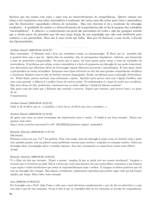 decisivo que um ensino com valor e rigor tem no desenvolvimento de competências. Querer ensinar um
aluno a ser carpinteiro sem saber matemática é realmente tão vazio como lhe atirar para cima a matemática
sem lhe desenvolver capacidades críticas de raciocínio. Mas este discurso é só o resultado da educação
romântica . A qualidade do ensino e o desenvolvimento de competências não se faz à margem dos conteúdos
 enciclopédicos . A ciência e o conhecimento em geral são património de todos e não faz qualquer sentido
que a escola parta do princípio que há uma larga franja da sua população que não está habilitada para
conhecer o seu património. Essa sim é uma escola que falha. Mas por cá chama-se a essa escola, a Escola
das Oportunidades.


António Daniel (2009-09-08 16:24:27)
Bom comentário. O Rolando está a ﬁcar um verdadeiro craque na argumentação. É óbvio que se. memória não
é possível fazer seja o que for. Quem fala em memória, fala de pressupostos linguísticos, culturais, que fornecerão
a base de posteriores compreensões. Eu penso que é assim, tal como pensa quem esteja a tento às novidades da
neurociência. O problema que subjaz a estes comentários é o facto de pensarem na educação de um modo transversal,
sem discernirem que diferentes níveis de leccionação exigem diferentes percursos e metodologias. É tudo igual, desde
a pré-primária ao ensino secundário. Enquanto estes tipos estiverem no alto das suas grandes competências cientíﬁcas
e «botarem» faladora como se fala de futebol, estamos desgraçados. Então, nos últimos anos a educação «futebolizou-
se». Todos falam, poucos acertam, mas continuam a opinar. Aprendi muito pouca coisa com a Igreja Católica, mas
uma coisa aprendi: o silêncio é a melhor forma de exercer poder. O confessionário é o lugar de poder por excelência.
Não seria altura de nós, professores, remetermo-nos ao douto silêncio e deixá-los falarem sozinhos?
Não quero com isto dizer que o Rolando não continue a escrever. Espero que continue, pois escreve bem e eu gosto
de ler.
Cumprimentos.

António Daniel (2009-09-08 16:25:37)
Onde se lê «é óbvio que se. a memória...» deve ler-se «é óbvio que sem a memória...»

António Daniel (2009-09-08 18:10:58)
Já agora veja como as novas tecnologias são importantes para o ensino. O Japão é um bom exemplo. Temos que
apostar mais nisto:
http://www.youtube.com/watch?v=8V SG43XFkQ &feature=player embedded

Rolando Almeida (2009-09-09 11:57:44)
Olá Daniel,
Podemos tratar-nos por tu ? Eu preferia. Pois, tens razão, nisto da educação é quase como no futebol, toda a gente
tem opiniões geniais, mas na prática temos problemas enormes para resolver e ninguém os consegue resolver. Falta-nos
formação séria, investigação séria e trabalho rigoroso. Sem isso, obviamente as coisas ﬁcam muito mais difíceis.
abraço

Rolando Almeida (2009-09-09 12:03:42)
Vi o ﬁlme do link que enviaste. Fiquei a pensar: imagina lá que se pedia isto aos nossos estudantes? Imagina a
berraria que se levantava no país! Mas é curioso que como pais fazemos isto aos nossos ﬁlhos, ensinamos a que limpem
o que sujam e todos acreditamos que assim os responsabilizamos mais e melhor. E imagina os efeitos positivos que tal
tem na educação das crianças. Mas depois, socialmente, rapidamente aprendem que podem cagar tudo que há sempre
alguém que limpa. Bom video, bom exemplo.

Ana (2009-09-10 09:02:22)
Fiz formação com o Prof. João Costa e acho que o post desvirtua completamente o que ele diz na entrevista e o que
tem sido o que ele tem ensinado. O que é dito é que os conteúdos têm de ser colocados ao serviço de competências.

96
 